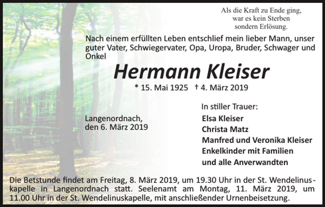 <p>Als die Kraft zu Ende ging,<br />war es kein Sterben<br />sondern Erlösung.</p><p>Nach einem erfüllten Leben entschlief mein lieber Mann, unser<br />guter Vater, Schwiegervater, Opa, Uropa, Bruder, Schwager und<br />Onkel</p><p>Hermann Kleiser<br />* 15. Mai 1925 † 4. März 2019</p><p>Langenordnach,<br />den 6. März 2019</p><p>In s�ller Trauer:<br />Elsa Kleiser<br />Christa Matz<br />Manfred und Veronika Kleiser<br />Enkelkinder mit Familien<br />und alle Anverwandten</p><p>Die Betstunde ﬁndet am Freitag, 8. März 2019, um 19.30 Uhr in der St. Wendelinus ­<br />kapelle in Langenordnach sta�. Seelenamt am Montag, 11. März 2019, um<br />11.00 Uhr in der St. Wendelinuskapelle, mit anschließender Urnenbeisetzung.</p>