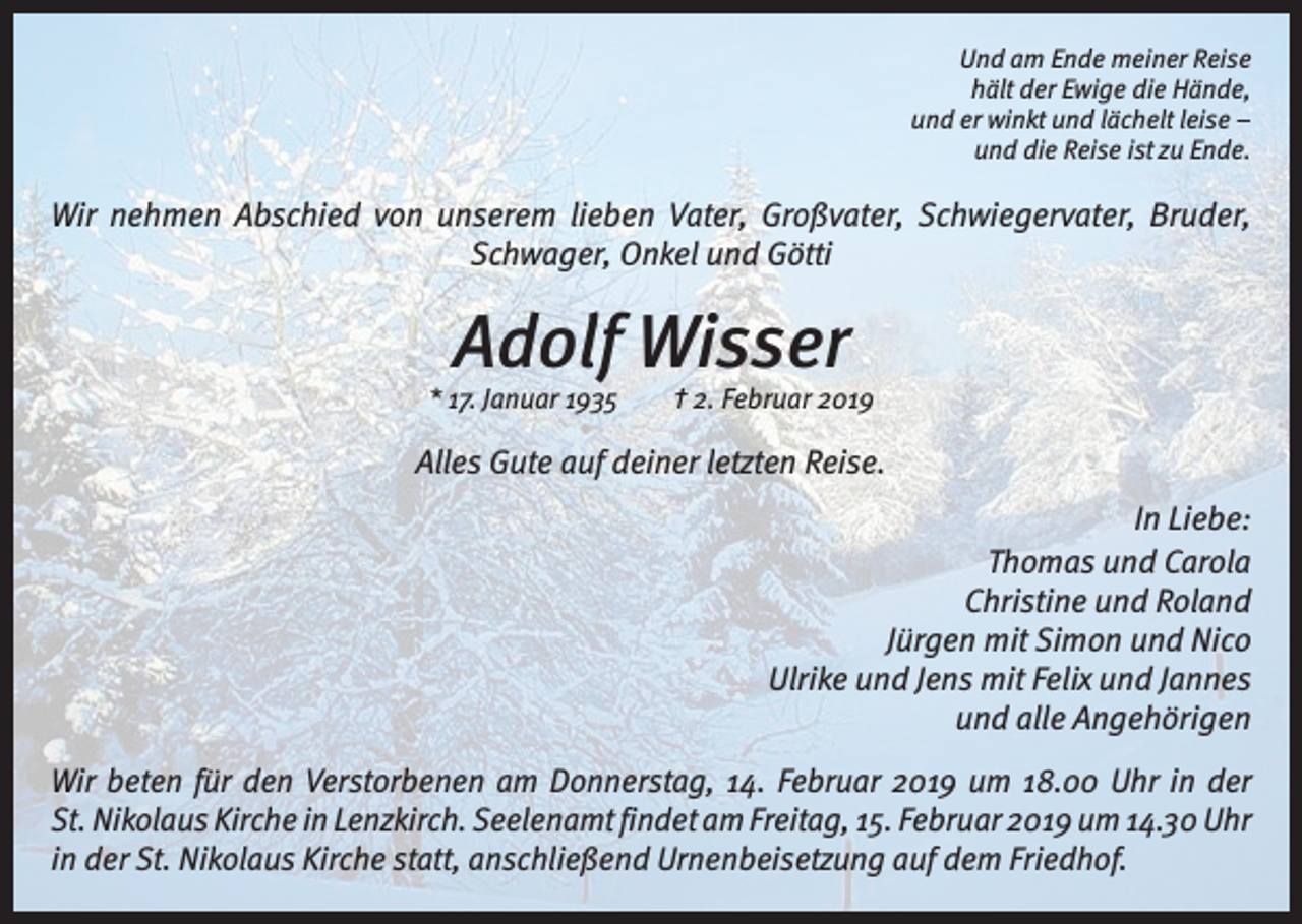 <p>Und am Ende meiner Reise<br />hält der Ewige die Hände,<br />und er winkt und lächelt leise –<br />und die Reise ist zu Ende.</p><p>Wir nehmen Abschied von unserem lieben Vater, Groß­vater, Schwieger­vater, Bruder,<br />Schwager, Onkel und Götti</p><p>Adolf Wisser</p><p>* 17. Januar 1935 † 2. Februar 2019</p><p>Alles Gute auf deiner letzten Reise.<br />In Liebe:<br />Thomas und Carola<br />Christine und Roland<br />Jürgen mit Simon und Nico<br />Ulrike und Jens mit Felix und Jannes<br />und alle Angehörigen<br />Wir beten für den Verstorbenen am Donnerstag, 14. Februar 2019 um 18.00 Uhr in der<br />St. Nikolaus Kirche in Lenzkirch. ­Seelenamt findet am Freitag, 15. Februar 2019 um 14.30 Uhr<br />in der St. Nikolaus Kirche statt, anschließend Urnenbei­setzung auf dem Friedhof.</p>