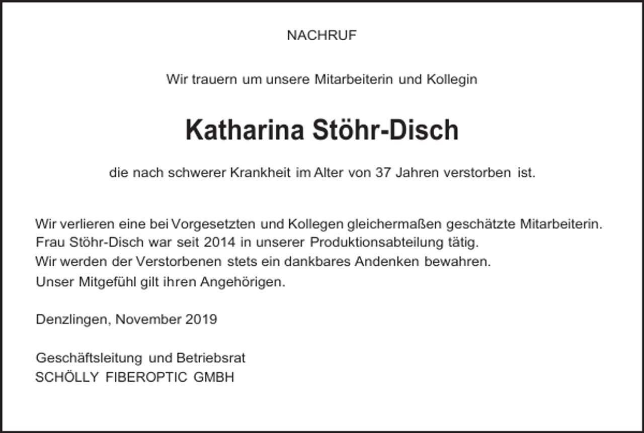 <p>NACHRUF<br />Wir trauern um unsere Mitarbeiterin und Kollegin</p><p>Katharina Stöhr-Disch<br />die nach schwerer Krankheit im Alter von 37 Jahren verstorben ist.</p><p>Wir verlieren eine bei Vorgesetzten und Kollegen gleichermaßen geschätzte Mitarbeiterin.<br />Frau Stöhr-Disch war seit 2014 in unserer Produktionsabteilung tätig.<br />Wir werden der Verstorbenen stets ein dankbares Andenken bewahren.<br />Unser Mitgefühl gilt ihren Angehörigen.<br />Denzlingen, November 2019<br />Geschäftsleitung und Betriebsrat<br />SCHÖLLY FIBEROPTIC GMBH</p>