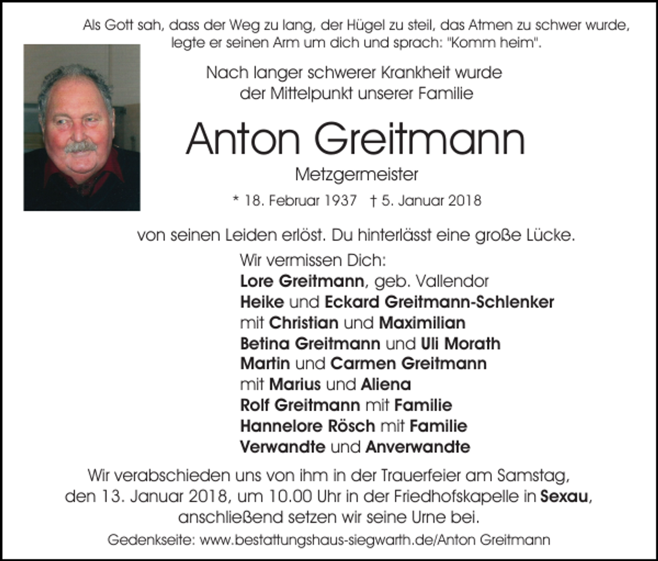 <p>Als Gott<br />Als<br />G ott ssah,<br />a h, dass<br />d ass der<br />d er Weg<br />W e g zzu<br />u l lang,<br />a n g, der<br />d er HHügel<br />ü g el zzu<br />u ststeil,<br />eil, das<br />d as Atmen<br />At m e n zzu<br />u sschwer<br />c h w er wurde,<br />w ur d e,<br />llegte<br />e gt e erer seinen<br />s ei n e n Arm<br />Ar m um<br />u m dich<br />di c h und<br />u n d sprach:<br />s pr a c h: ""Komm<br />K o mm h heim".<br />ei m".</p><p>Nach<br />Krankheit<br />N a c h l langer<br />a n g er sschwerer<br />c h w er er Kr<br />a n k h eit wurde<br />w ur d e<br />dder<br />er Mittelpunkt<br />Mitt el p u n kt uunserer<br />ns er er Familie<br />F a mili e</p><p>AAnton<br />nt o n Greitmann<br />Gr eit m a n n<br />MMetzgermeister<br />et z g er m eist er</p><p>** 18.<br />1 8. FFebruar<br />e br u ar 1937<br />1 9 3 7 †† 5.<br />a n u ar 22<br />5. JJanuar</p><p>vvon<br />o n sseinen<br />ei n e n LLeiden<br />ei d e n erlöst.<br />erl ö st. Du<br />D u hinterlässt<br />hi nt erl ässt eine<br />ei n e große<br />g r o ß e Lücke.<br />L ü c k e.<br />Wir<br />Wir v vermissen<br />er miss e n DiDich:<br />c h:<br />Lore<br />L or e Greitmann,<br />Gr eit m a n n , geb.<br />g e b. Vallendor<br />V all e n d or<br />H ei k e und<br />u n d Eckard<br />E c k ar d Greitmann-Schlenker<br />Gr eit m a n n- S chl e n k er<br />Heike<br />mit Christian<br />C hri sti a n und<br />u n d MMaximilian<br />a xi mili a n<br />mit<br />Betina<br />B eti n a Greitmann<br />Gr eit m a n n und<br />u n d Uli<br />Uli Morath<br />M or at h<br />M arti n uund<br />n d Carmen<br />C ar m e n Greitmann<br />Gr eit m a n n<br />Martin<br />mit<br />mit Marius<br />M ari u s und<br />u n d Aliena<br />Ali e n a<br />R olf Greitmann<br />Gr eit m a n n mit<br />mit Familie<br />F a mili e<br />Rolf<br />H a n n el or e RRösch<br />ö s c h mit<br />mit Familie<br />F a mili e<br />Hannelore<br />V er w a n dt e und<br />u n d Anverwandte<br />A n v er w a n dt e<br />Verwandte<br />Wirv verabschieden<br />Wir<br />er a bs c hi e d e n uuns<br />ns von<br />v o n iihm<br />h m iinn der<br />d er Trauerfeier<br />Tr a u erf ei er am<br />a m Samstag,<br />S a mst a g,<br />den<br />d e n 113.<br />3. JJanuar<br />a n u ar 22018,<br />0 1 8, uum<br />m 0.0. U Uhr<br />hr i nindder<br />er FriFriedhofskapelle<br />e d h ofs k a p ell e i in<br />n SSexau,<br />ex a u,<br />anschließend<br />a ns c hli e ß e n d ssetzen<br />et z e n wir<br />w ir seine<br />s ei n e Urne<br />Ur n e bei.<br />b ei.<br />GGedenkseite:<br />e d e n ks eit e: wwww.bestattungshaus-siegwarth.de/Anton<br />w w. b es t att u n gs h a us-si e g w art h. d e/ A nt o n Greitmann<br />Gr eit m a n n</p>