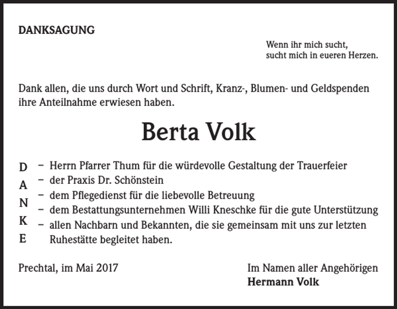 <p>DANKSAGUNG<br />Wenn ihr mich sucht,<br />sucht mich in eueren Herzen.</p><p>Dank allen, die uns durch Wort und Schrift, Kranz-, Blumen- und Geldspenden<br />ihre Anteilnahme erwiesen haben.</p><p>Berta Volk<br />D<br />A<br />N<br />K<br />E</p><p>– Herrn Pfarrer Thum für die würdevolle Gestaltung der Trauerfeier<br />– der Praxis Dr. Schönstein<br />– dem Pflegedienst für die liebevolle Betreuung<br />– dem Bestattungsunternehmen Willi Kneschke für die gute Unterstützung<br />– allen Nachbarn und Bekannten, die sie gemeinsam mit uns zur letzten<br />Ruhestätte begleitet haben.</p><p>Prechtal, im Mai 2017</p><p>I m Namen aller Angehörigen<br />Hermann Volk</p>