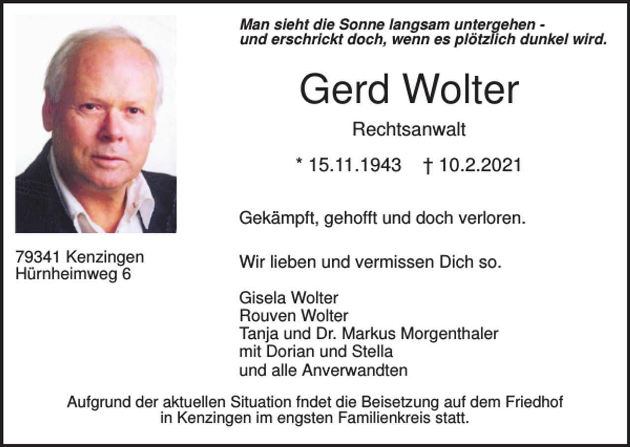 <p>Man sieht die Sonne langsam untergehen und erschrickt doch, wenn es plötzlich dunkel wird.</p><p>Gerd Wolter<br />Rechtsanwalt<br />* 15.11.1943</p><p>† 10.2.2021</p><p>Gekämpft, gehofft und doch verloren.<br />79341 Kenzingen<br />Hürnheimweg 6</p><p>Wir lieben und vermissen Dich so.<br />Gisela Wolter<br />Rouven Wolter<br />Tanja und Dr. Markus Morgenthaler<br />mit Dorian und Stella<br />und alle Anverwandten</p><p>Aufgrund der aktuellen Situation fndet die Beisetzung auf dem Friedhof<br />in Kenzingen im engsten Familienkreis statt.</p>