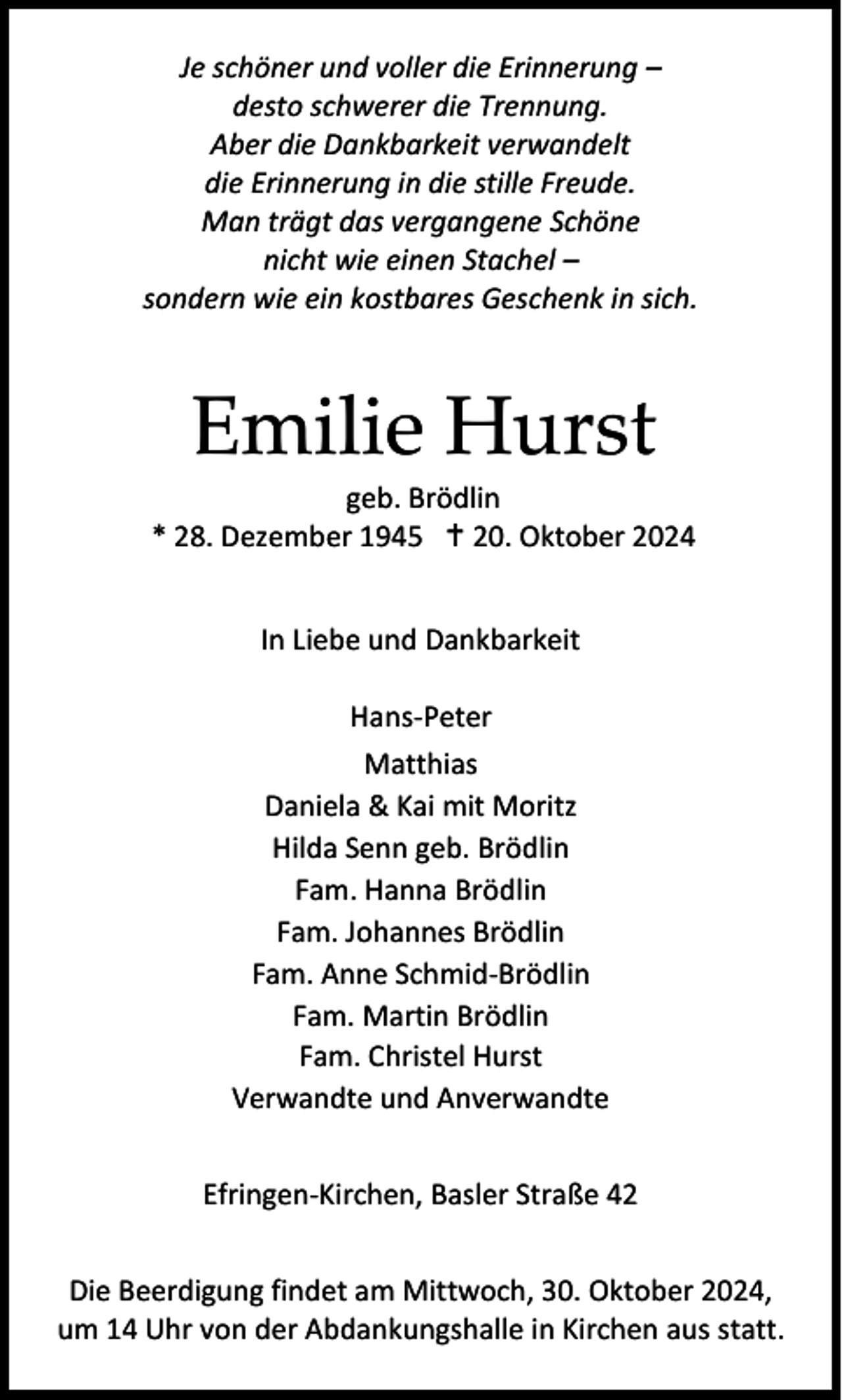 <p>Je schöner und voller die Erinnerung –<br />desto schwerer die Trennung.<br />Aber die Dankbarkeit verwandelt<br />die Erinnerung in die stille Freude.<br />Man trägt das vergangene Schöne<br />nicht wie einen Stachel –<br />sondern wie ein kostbares Geschenk in sich.</p>
<p>Emilie Hurst<br />geb. Brödlin<br />* 28. Dezember 1945 † 20. Oktober 2024<br />In Liebe und Dankbarkeit<br />Hans-Peter<br />Matthias<br />Daniela &amp; Kai mit Moritz<br />Hilda Senn geb. Brödlin<br />Fam. Hanna Brödlin<br />Fam. Johannes Brödlin<br />Fam. Anne Schmid-Brödlin<br />Fam. Martin Brödlin<br />Fam. Christel Hurst<br />Verwandte und Anverwandte<br />Efringen-Kirchen, Basler Straße 42<br />Die Beerdigung findet am Mittwoch, 30. Oktober 2024,<br />um 14 Uhr von der Abdankungshalle in Kirchen aus statt.</p>