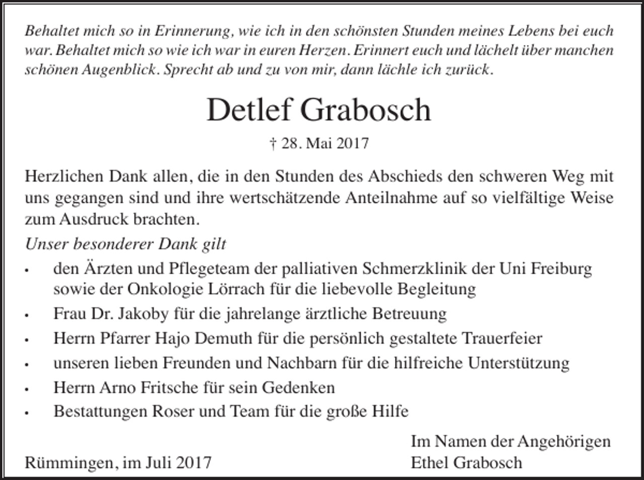 <p>Behaltet mich so in Erinnerung, wie ich in den schönsten Stunden meines Lebens bei euch<br />war. Behaltet mich so wie ich war in euren Herzen. Erinnert euch und lächelt über manchen<br />schönen Augenblick. Sprecht ab und zu von mir, dann lächle ich zurück.</p><p>Detlef Grabosch<br />† 28. Mai 2017</p><p>Herzlichen Dank allen, die in den Stunden des Abschieds den schweren Weg mit<br />uns gegangen sind und ihre wertschätzende Anteilnahme auf so vielfältige Weise<br />zum Ausdruck brachten.<br />Unser besonderer Dank gilt<br />•<br />den Ärzten und Pflegeteam der palliativen Schmerzklinik der Uni Freiburg<br />sowie der Onkologie Lörrach für die liebevolle Begleitung<br />•<br />Frau Dr. Jakoby für die jahrelange ärztliche Betreuung<br />•<br />Herrn Pfarrer Hajo Demuth für die persönlich gestaltete Trauerfeier<br />•<br />unseren lieben Freunden und Nachbarn für die hilfreiche Unterstützung<br />•<br />Herrn Arno Fritsche für sein Gedenken<br />•<br />Bestattungen Roser und Team für die große Hilfe<br />Rümmingen, im Juli 2017</p><p>Im Namen der Angehörigen<br />Ethel Grabosch</p>