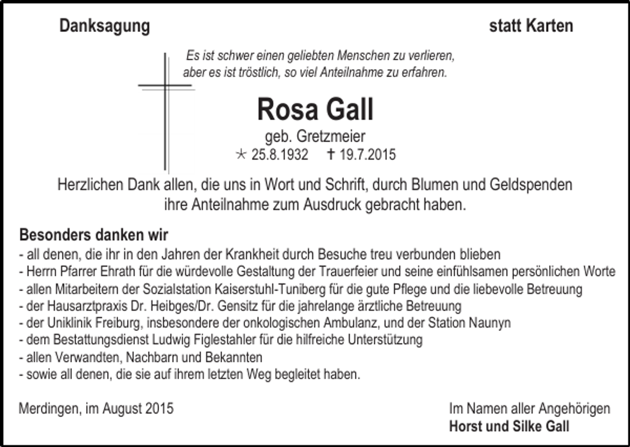 <p>Danksagung</p><p>statt Karten<br />Es ist schwer einen geliebten Menschen zu verlieren,<br />aber es ist tröstlich, so viel Anteilnahme zu erfahren.</p><p>Rosa Gall<br />geb. Gretzmeier</p><p> 25.8.1932</p><p> 19.7.2015</p><p>Herzlichen Dank allen, die uns in Wort und Schrift, durch Blumen und Geldspenden<br />ihre Anteilnahme zum Ausdruck gebracht haben.<br />Besonders danken wir</p><p>- all denen, die ihr in den Jahren der Krankheit durch Besuche treu verbunden blieben<br />- Herrn Pfarrer Ehrath für die würdevolle Gestaltung der Trauerfeier und seine einfühlsamen persönlichen Worte<br />- allen Mitarbeitern der Sozialstation Kaiserstuhl-Tuniberg für die gute Pflege und die liebevolle Betreuung<br />- der Hausarztpraxis Dr. Heibges/Dr. Gensitz für die jahrelange ärztliche Betreuung<br />- der Uniklinik Freiburg, insbesondere der onkologischen Ambulanz, und der Station Naunyn<br />- dem Bestattungsdienst Ludwig Figlestahler für die hilfreiche Unterstützung<br />- allen Verwandten, Nachbarn und Bekannten<br />- sowie all denen, die sie auf ihrem letzten Weg begleitet haben.<br />Merdingen, im August 2015</p><p>Im Namen aller Angehörigen<br />Horst und Silke Gall</p>