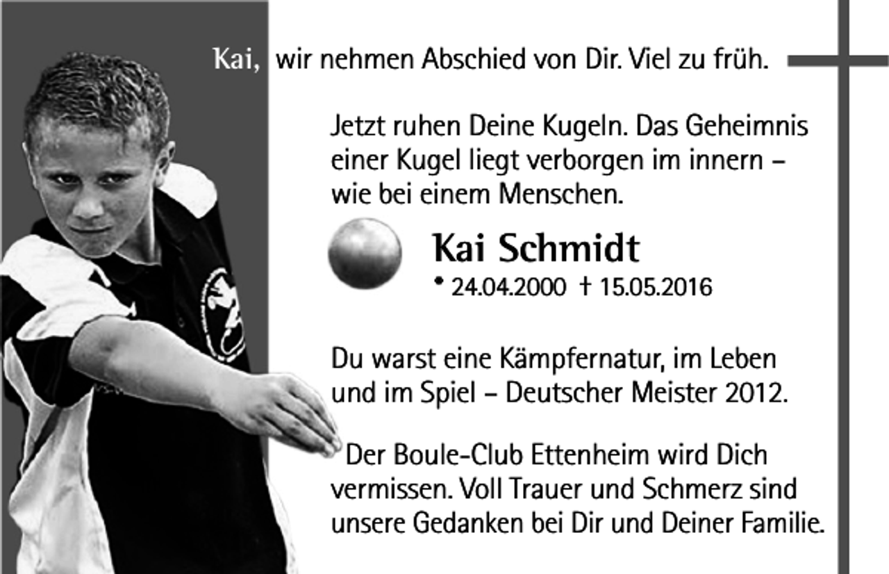 <p>Kai, wir nehmen Abschied von Dir. Viel zu früh.<br />Jetzt ruhen Deine Kugeln. Das Geheimnis<br />einer Kugel liegt verborgen im innern –<br />wie bei einem Menschen.</p><p>Kai Schmidt</p><p>* 24.04.2000 † 15.05.2016</p><p>Du warst eine Kämpfernatur, im Leben<br />und im Spiel – Deutscher Meister 2012.<br />Der Boule-Club Ettenheim wird Dich<br />vermissen. Voll Trauer und Schmerz sind<br />unsere Gedanken bei Dir und Deiner Familie.</p>