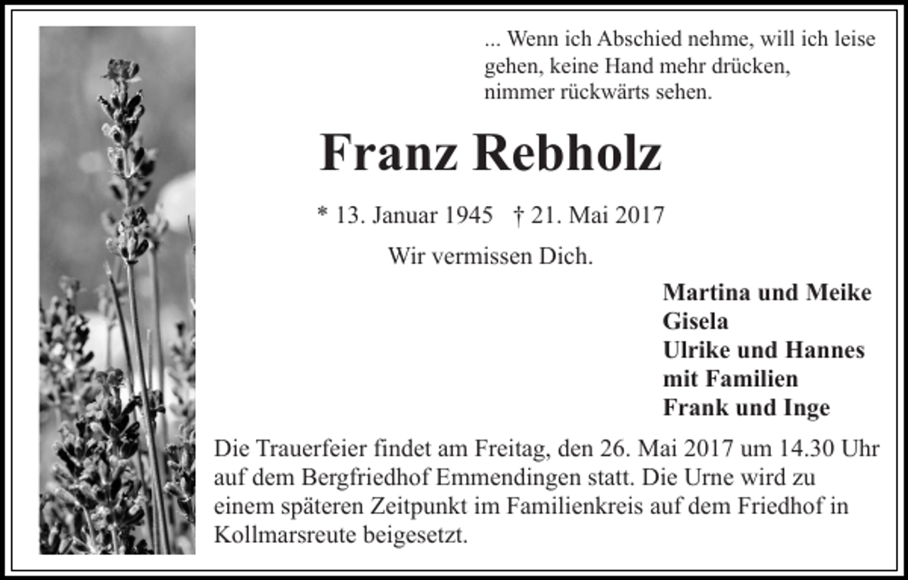 <p>... Wenn ich Abschied nehme, will ich leise<br />gehen, keine Hand mehr drücken,<br />nimmer rückwärts sehen.</p><p>Franz Rebholz<br />* 13. Januar 1945 † 21. Mai 2017<br />Wir vermissen Dich.<br />Martina und Meike<br />Gisela<br />Ulrike und Hannes<br />mit Familien<br />Frank und Inge<br />Die Trauerfeier findet am Freitag, den 26. Mai 2017 um 14.30 Uhr<br />auf dem Bergfriedhof Emmendingen statt. Die Urne wird zu<br />einem späteren Zeitpunkt im Familienkreis auf dem Friedhof in<br />Kollmarsreute beigesetzt.</p>