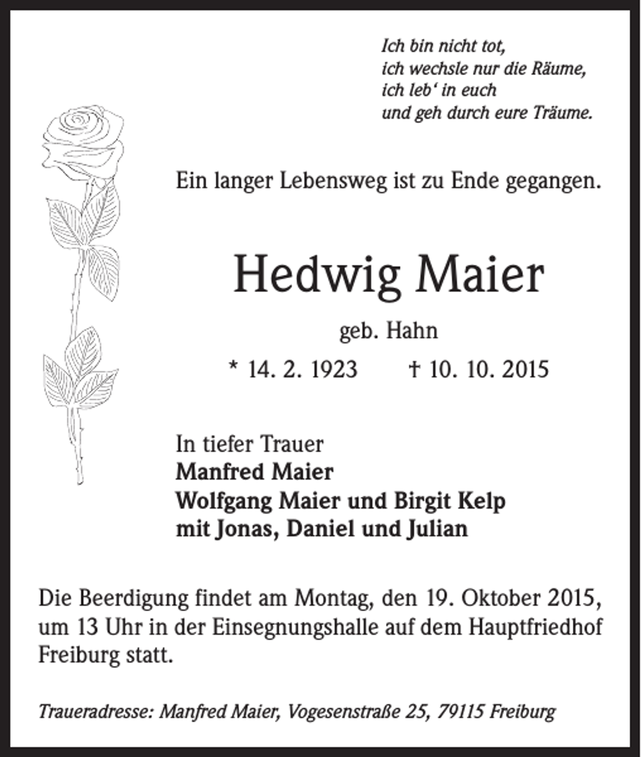 <p>Ich bin nicht tot,<br />ich wechsle nur die Räume,<br />ich leb‘ in euch<br />und geh durch eure Träume.</p><p>Ein langer Lebensweg ist zu Ende gegangen.</p><p>Hedwig Maier<br />geb. Hahn<br />* 14. 2. 1923 † 10. 10. 2015<br />In tiefer Trauer<br />Manfred Maier<br />Wolfgang Maier und Birgit Kelp<br />mit Jonas, Daniel und Julian<br />Die Beerdigung findet am Montag, den 19. Oktober 2015,<br />um 13 Uhr in der Einsegnungshalle auf dem Hauptfriedhof<br />Freiburg statt.<br />Traueradresse: Manfred Maier, Vogesenstraße 25, 79115 Freiburg</p>