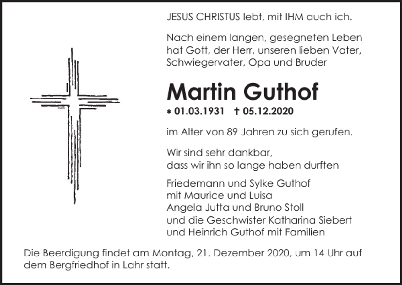 <p>JESUS CHRISTUS lebt, mit IHM auch ich.<br />Nach einem langen, gesegneten Leben<br />hat Gott, der Herr, unseren lieben Vater,<br />Schwiegervater, Opa und Bruder</p><p>Martin Guthof<br />01.03.1931 05.12.2020<br />im Alter von 89 Jahren zu sich gerufen.<br />Wir sind sehr dankbar,<br />dass wir ihn so lange haben durften<br />Friedemann und Sylke Guthof<br />mit Maurice und Luisa<br />Angela Jutta und Bruno Stoll<br />und die Geschwister Katharina Siebert<br />und Heinrich Guthof mit Familien<br />Die Beerdigung findet am Montag, 21. Dezember 2020, um 14 Uhr auf<br />dem Bergfriedhof in Lahr statt.</p>