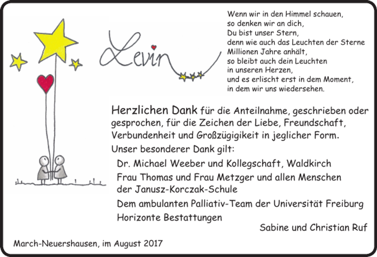 <p>Wenn wir in den Himmel schauen,<br />so denken wir an dich,<br />Du bist unser Stern,<br />denn wie auch das Leuchten der Sterne<br />Millionen Jahre anhält,<br />so bleibt auch dein Leuchten<br />in unseren Her en,<br />und es erlischt erst in dem Moment,<br />in dem wir uns wiedersehen.</p><p>Her lichen Dank für die Anteilnahme, geschrieben oder<br />gesprochen, für die Zeichen der Liebe, Freundschaft,<br />Verbundenheit und Groß ügigikeit in jeglicher Form.<br />Unser besonderer Dank gilt:<br />Dr. Michael Weeber und Kollegschaft, Waldkirch<br />Frau Thomas und Frau Met ger und allen Menschen<br />der Janus -Korc ak-Schule<br />Dem ambulanten Palliativ-Team der Universität Freiburg<br />Hori onte Bestattungen<br />March-Neuershausen, im August 2017</p><p>Sabine und Christian Ruf</p>