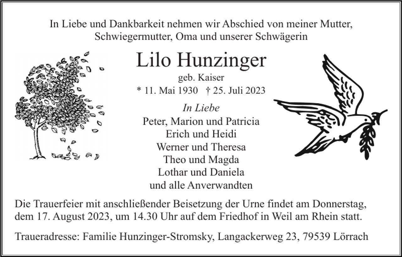 <p>In Liebe und Dankbarkeit nehmen wir Abschied von meiner Mutter,<br />Schwiegermutter, Oma und unserer Schwägerin</p><p>Lilo Hunzinger<br />geb. Kaiser<br />* 11. Mai 1930 † 25. Juli 2023</p><p>In Liebe<br />Peter, Marion und Patricia<br />Erich und Heidi<br />Werner und Theresa<br />Theo und Magda<br />Lothar und Daniela<br />und alle Anverwandten<br />Die Trauerfeier mit anschließender Beisetzung der Urne findet am Donnerstag,<br />dem 17. August 2023, um 14.30 Uhr auf dem Friedhof in Weil am Rhein statt.<br />Traueradresse: Familie Hunzinger-Stromsky, Langackerweg 23, 79539 Lörrach</p>