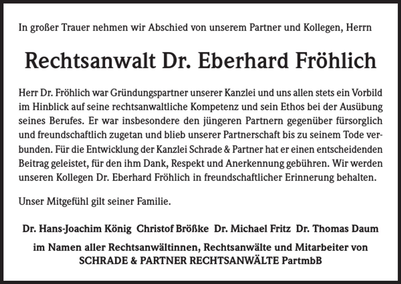 <p>In großer Trauer nehmen wir Abschied von unserem Partner und Kollegen, Herrn</p><p>Rechtsanwalt Dr. Eberhard Fröhlich<br />Herr Dr. Fröhlich war Gründungspartner unserer Kanzlei und uns allen stets ein Vorbild<br />im Hinblick auf seine rechtsanwaltliche Kompetenz und sein Ethos bei der Ausübung<br />seines Berufes. Er war insbesondere den jüngeren Partnern gegenüber fürsorglich<br />und freundschaftlich zugetan und blieb unserer Partnerschaft bis zu seinem Tode verbunden. Für die Entwicklung der Kanzlei Schrade &amp; Partner hat er einen entscheidenden<br />Beitrag geleistet, für den ihm Dank, Respekt und Anerkennung gebühren. Wir werden<br />unseren Kollegen Dr. Eberhard Fröhlich in freundschaftlicher Erinnerung behalten.<br />Unser Mitgefühl gilt seiner Familie.<br />Dr. Hans-Joachim König Christof Brößke Dr. Michael Fritz Dr. Thomas Daum<br />im Namen aller Rechtsanwältinnen, Rechtsanwälte und Mitarbeiter von<br />SCHRADE &amp; PARTNER RECHTSANWÄLTE PartmbB</p>