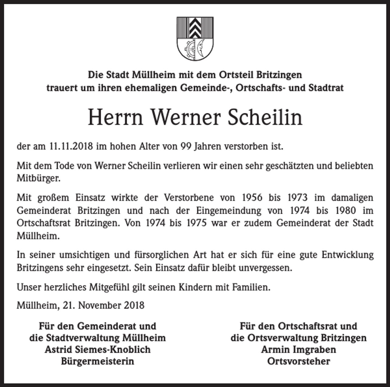 <p>Die Stadt Müllheim mit dem Ortsteil Britzingen<br />trauert um ihren ehemaligen Gemeinde-, Ortschafts- und Stadtrat</p><p>Herrn Werner Scheilin<br />der am 11.11.2018 im hohen Alter von 99 Jahren verstorben ist.<br />Mit dem Tode von Werner Scheilin verlieren wir einen sehr geschätzten und beliebten<br />Mitbürger.<br />Mit großem Einsatz wirkte der Verstorbene von 1956 bis 1973 im damaligen<br />Gemeinderat Britzingen und nach der Eingemeindung von 1974 bis 1980 im<br />Ortschaftsrat Britzingen. Von 1974 bis 1975 war er zudem Gemeinderat der Stadt<br />Müllheim.<br />In seiner umsichtigen und fürsorglichen Art hat er sich für eine gute Entwicklung<br />Britzingens sehr eingesetzt. Sein Einsatz dafür bleibt unvergessen.<br />Unser herzliches Mitgefühl gilt seinen Kindern mit Familien.<br />Müllheim, 21. November 2018</p><p>Für den Gemeinderat und<br />die Stadtverwaltung Müllheim</p><p>Astrid Siemes-Knoblich</p><p>Bürgermeisterin</p><p>Für den Ortschaftsrat und<br />die Ortsverwaltung Britzingen<br />Armin Imgraben<br />Ortsvorsteher</p>