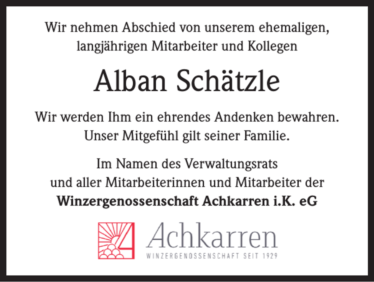 <p>Wir nehmen Abschied von unserem ehemaligen,<br />langjährigen Mitarbeiter und Kollegen</p><p>Alban Schätzle<br />Wir werden Ihm ein ehrendes Andenken bewahren.<br />Unser Mitgefühl gilt seiner Familie.<br />Im Namen des Verwaltungsrats<br />und aller Mitarbeiterinnen und Mitarbeiter der<br />Winzergenossenschaft Achkarren i.K. eG</p>
