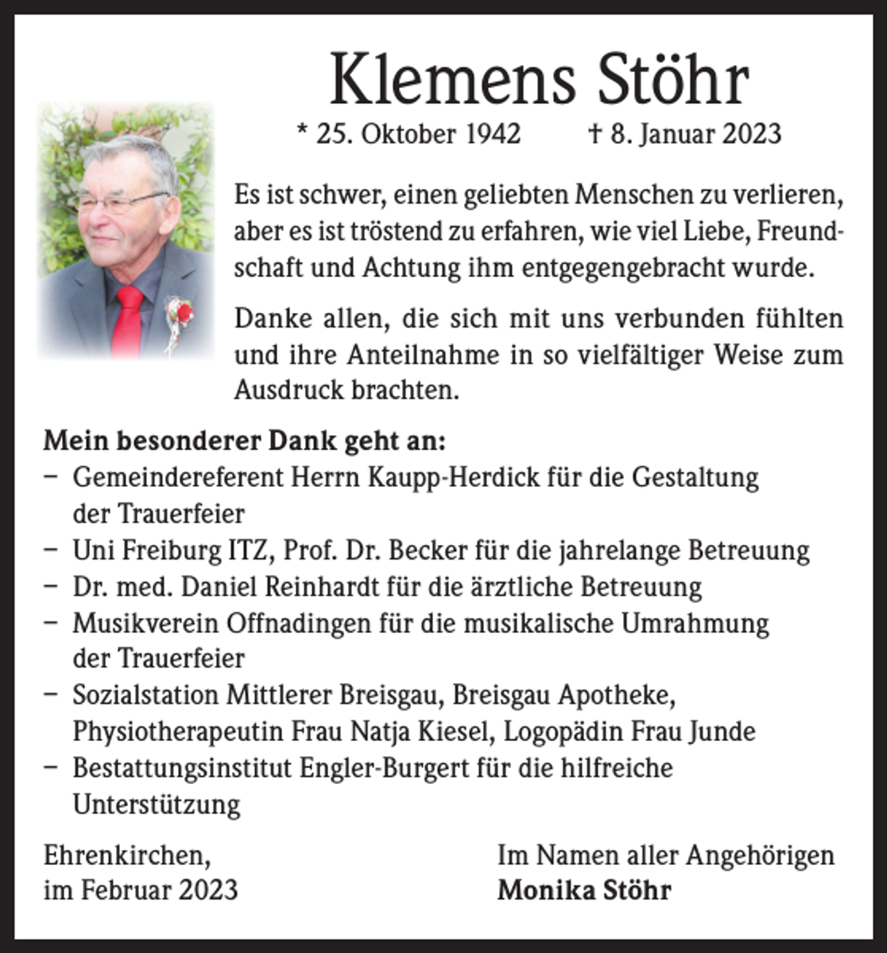 <p>Klemens Stöhr</p><p>* 25. Oktober 1942</p><p>† 8. Januar 2023</p><p>Es ist schwer, einen geliebten Menschen zu verlieren,<br />aber es ist tröstend zu erfahren, wie viel Liebe, Freundschaft und Achtung ihm entgegengebracht wurde.<br />Danke allen, die sich mit uns verbunden fühlten<br />und ihre Anteilnahme in so vielfältiger Weise zum<br />Ausdruck brachten.<br />Mein besonderer Dank geht an:<br />– Gemeindereferent Herrn Kaupp-Herdick für die Gestaltung<br />der Trauerfeier<br />– Uni Freiburg ITZ, Prof. Dr. Becker für die jahrelange Betreuung<br />– Dr. med. Daniel Reinhardt für die ärztliche Betreuung<br />– Musikverein Offnadingen für die musikalische Umrahmung<br />der Trauerfeier<br />– Sozialstation Mittlerer Breisgau, Breisgau Apotheke,<br />Physiotherapeutin Frau Natja Kiesel, Logopädin Frau Junde<br />– Bestattungsinstitut Engler-Burgert für die hilfreiche<br />Unterstützung<br />Ehrenkirchen,<br />im Februar 2023</p><p>Im Namen aller Angehörigen<br />Monika Stöhr</p>