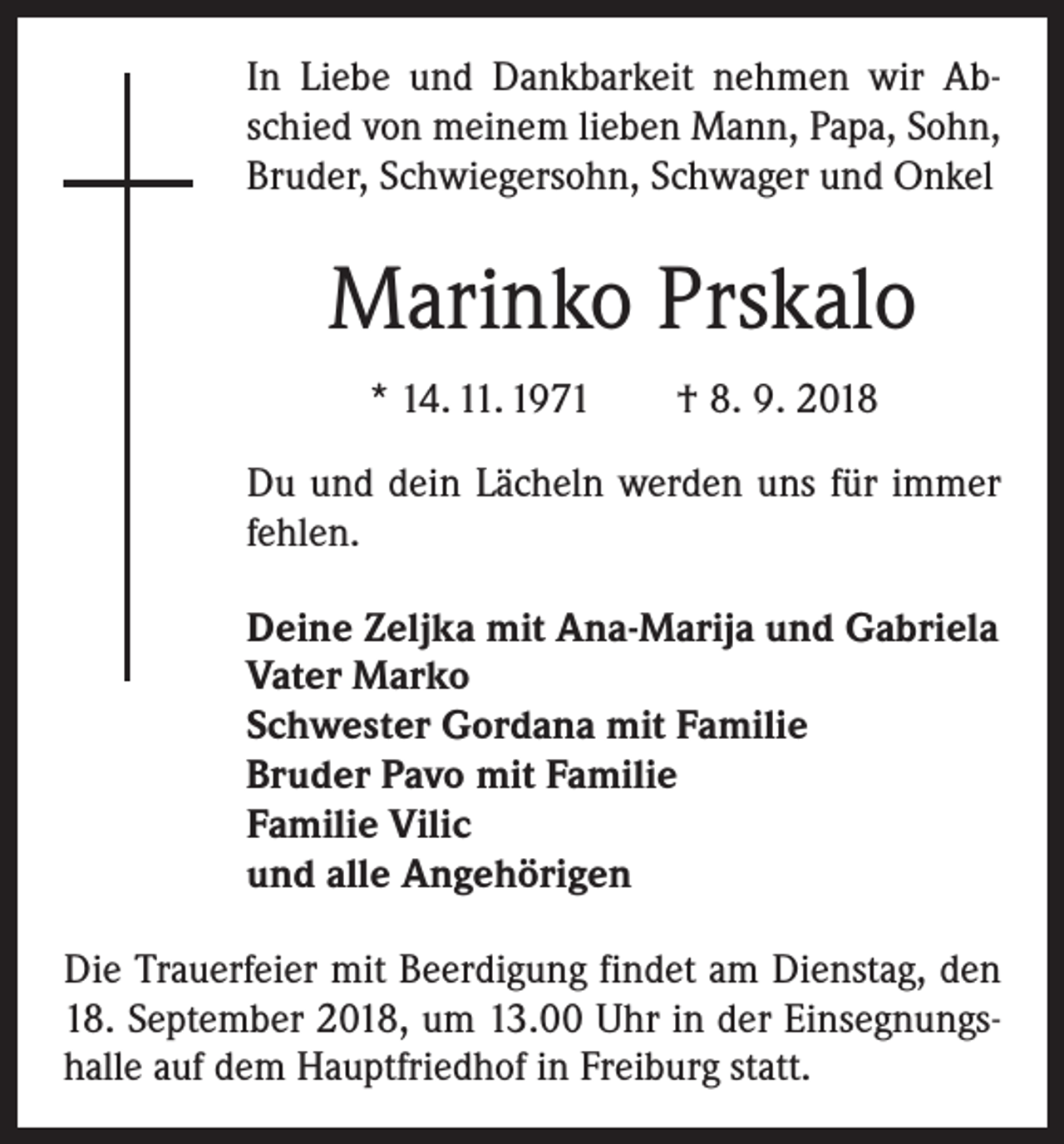 <p>In Liebe und Dankbarkeit nehmen wir Abschied von ­meinem lieben Mann, Papa, Sohn,<br />Bruder, Schwiegersohn, Schwager und Onkel</p><p>Marinko Prskalo<br />* 14. 11. 1971 † 8. 9. 2018<br />Du und dein Lächeln ­werden uns für immer<br />fehlen.<br />Deine Zeljka mit Ana-Marija und Gabriela<br />Vater Marko<br />Schwester Gordana mit Familie<br />Bruder Pavo mit Familie<br />Familie Vilic<br />und alle Angehörigen<br />Die Trauerfeier mit Beerdigung findet am Dienstag, den<br />18. September 2018, um 13.00 Uhr in der Einsegnungshalle auf dem Hauptfriedhof in Freiburg statt.</p>