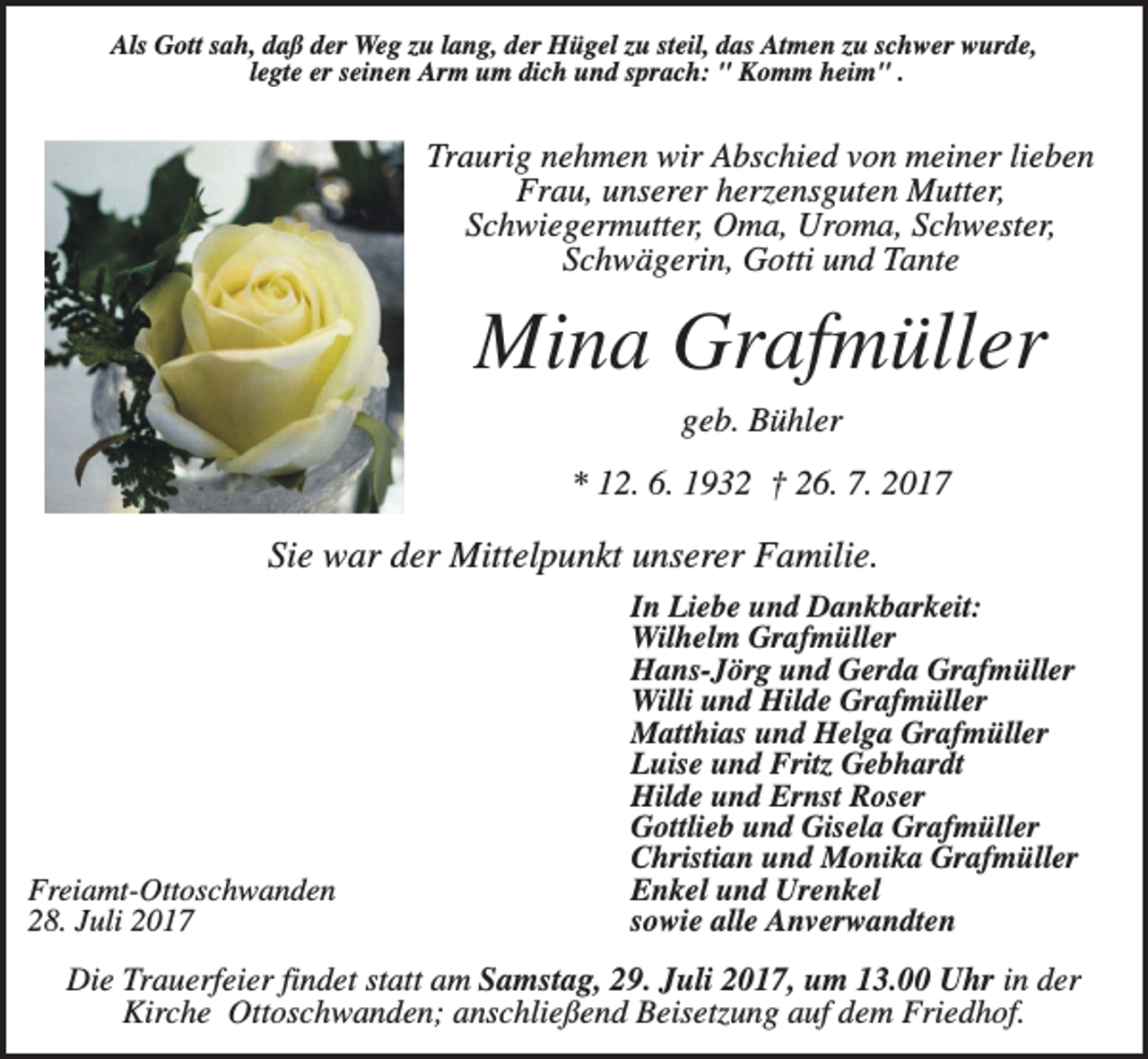 <p>Als Gott sah, daß der Weg zu lang, der Hügel zu steil, das Atmen zu schwer wurde,<br />legte er seinen Arm um dich und sprach: " Komm heim" .</p><p>Traurig nehmen wir Abschied von meiner lieben<br />Frau, unserer herzensguten Mutter,<br />Schwiegermutter, Oma, Uroma, Schwester,<br />Schwägerin, Gotti und Tante</p><p>Mina Grafmüller<br />geb. Bühler<br />* 12. 6. 1932 † 26. 7. 2017</p><p>Sie war der Mittelpunkt unserer Familie.</p><p>Freiamt-Ottoschwanden<br />28. Juli 2017</p><p>In Liebe und Dankbarkeit:<br />Wilhelm Grafmüller<br />Hans-Jörg und Gerda Grafmüller<br />Willi und Hilde Grafmüller<br />Matthias und Helga Grafmüller<br />Luise und Fritz Gebhardt<br />Hilde und Ernst Roser<br />Gottlieb und Gisela Grafmüller<br />Christian und Monika Grafmüller<br />Enkel und Urenkel<br />sowie alle Anverwandten</p><p>Die Trauerfeier findet statt am Samstag, 29. Juli 2017, um 13.00 Uhr in der<br />Kirche Ottoschwanden; anschließend Beisetzung auf dem Friedhof.</p>