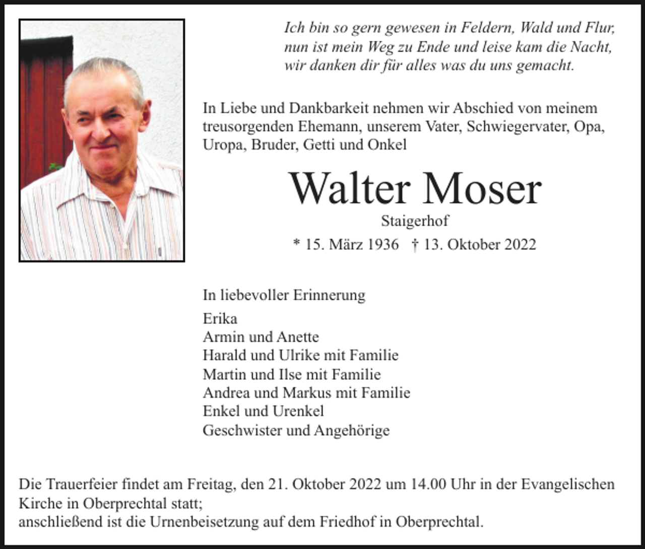 <p>Ich bin so gern gewesen in Feldern, Wald und Flur,<br />nun ist mein Weg zu Ende und leise kam die Nacht,<br />wir danken dir für alles was du uns gemacht.<br />In Liebe und Dankbarkeit nehmen wir Abschied von meinem<br />treusorgenden Ehemann, unserem Vater, Schwiegervater, Opa,<br />Uropa, Bruder, Getti und Onkel</p><p>Walter Moser<br />Staigerhof<br />* 15. März 1936 † 13. Oktober 2022</p><p>In liebevoller Erinnerung<br />Erika<br />Armin und Anette<br />Harald und Ulrike mit Familie<br />Martin und Ilse mit Familie<br />Andrea und Markus mit Familie<br />Enkel und Urenkel<br />Geschwister und Angehörige<br />Die Trauerfeier findet am Freitag, den 21. Oktober 2022 um 14.00 Uhr in der Evangelischen<br />Kirche in Oberprechtal statt;<br />anschließend ist die Urnenbeisetzung auf dem Friedhof in Oberprechtal.</p>