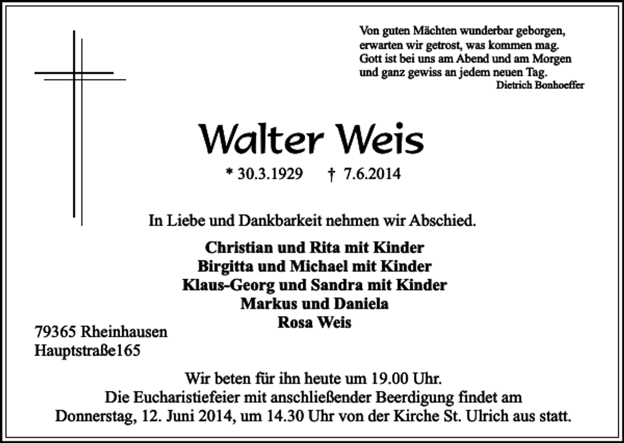 <p>Von guten Mächten wunderbar geborgen,<br />erwarten wir getrost, was kommen mag.<br />Gott ist bei uns am Abend und am Morgen<br />und ganz gewiss an jedem neuen Tag.</p><p>Dietrich Bonhoeffer</p><p>Walter Weis<br />* 30.3.1929</p><p>† 7.6.2014</p><p>In Liebe und Dankbarkeit nehmen wir Abschied.</p><p>79365 Rheinhausen<br />Hauptstraße165</p><p>Christian und Rita mit Kinder<br />Birgitta und Michael mit Kinder<br />Klaus-Georg und Sandra mit Kinder<br />Markus und Daniela<br />Rosa Weis</p><p>Wir beten für ihn heute um 19.00 Uhr.<br />Die Eucharistiefeier mit anschließender Beerdigung findet am<br />Donnerstag, 12. Juni 2014, um 14.30 Uhr von der Kirche St. Ulrich aus statt.</p>