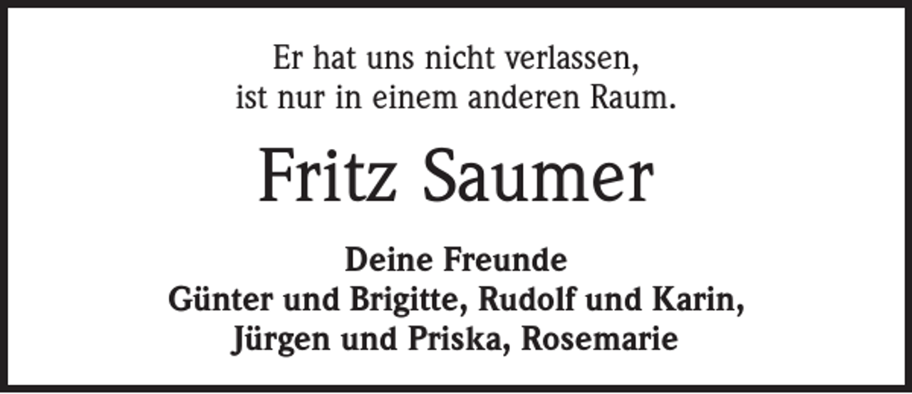 <p>Er hat uns nicht verlassen,<br />ist nur in einem anderen Raum.</p><p>Fritz Saumer<br />Deine Freunde<br />Günter und Brigitte, Rudolf und Karin,<br />Jürgen und Priska, Rosemarie</p>