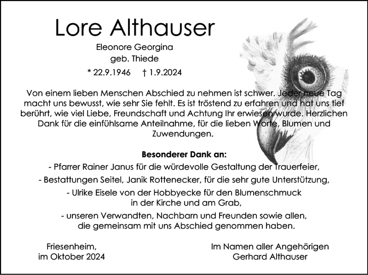 <p>Lore Althauser<br />Eleonore Georgina<br />geb. Thiede<br />* 22.9.1946</p><p>† 1.9.2024</p><p>Von einem lieben Menschen Abschied zu nehmen ist schwer. Jeder neue Tag<br />macht uns bewusst, wie sehr Sie fehlt. Es ist tröstend zu erfahren und hat uns tief<br />berührt, wie viel Liebe, Freundschaft und Achtung Ihr erwiesen wurde. Herzlichen<br />Dank für die einfühlsame Anteilnahme, für die lieben Worte, Blumen und<br />Zuwendungen.<br />Besonderer Dank an:<br />- Pfarrer Rainer Janus für die würdevolle Gestaltung der Trauerfeier,<br />- Bestattungen Seitel, Janik Rottenecker, für die sehr gute Unterstützung,<br />- Ulrike Eisele von der Hobbyecke für den Blumenschmuck<br />in der Kirche und am Grab,<br />- unseren Verwandten, Nachbarn und Freunden sowie allen,<br />die gemeinsam mit uns Abschied genommen haben.<br />Friesenheim,<br />im Oktober 2024</p><p>Im Namen aller Angehörigen<br />Gerhard Althauser</p>