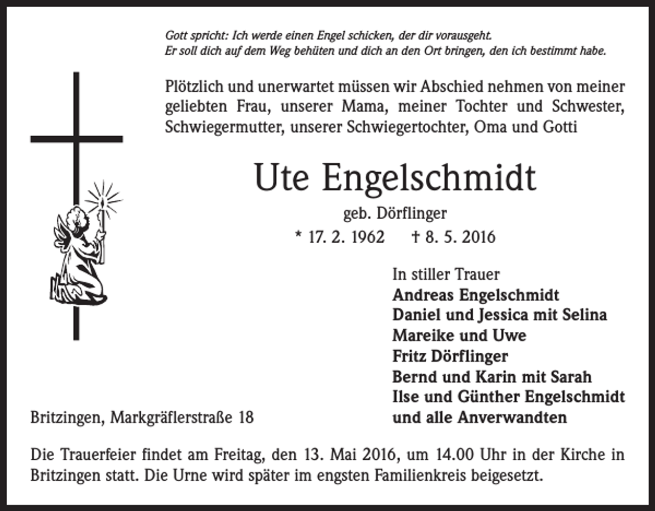 <p>Gott spricht: Ich werde einen Engel schicken, der dir vorausgeht.<br />Er soll dich auf dem Weg behüten und dich an den Ort bringen, den ich bestimmt habe.</p><p>Plötzlich und unerwartet müssen wir Abschied nehmen von meiner<br />geliebten Frau, unserer Mama, meiner Tochter und Schwester,<br />Schwiegermutter, unserer Schwiegertochter, Oma und Gotti</p><p>Ute Engelschmidt<br />geb. Dörflinger<br />* 17. 2. 1962 † 8. 5. 2016</p><p>Britzingen, Markgräflerstraße 18</p><p>In stiller Trauer<br />Andreas Engelschmidt<br />Daniel und Jessica mit Selina<br />Mareike und Uwe<br />Fritz Dörflinger<br />Bernd und Karin mit Sarah<br />Ilse und Günther Engelschmidt<br />und alle Anverwandten</p><p>Die Trauerfeier findet am Freitag, den 13. Mai 2016, um 14.00 Uhr in der Kirche in<br />Britzingen statt. Die Urne wird später im engsten Familienkreis beigesetzt.</p>