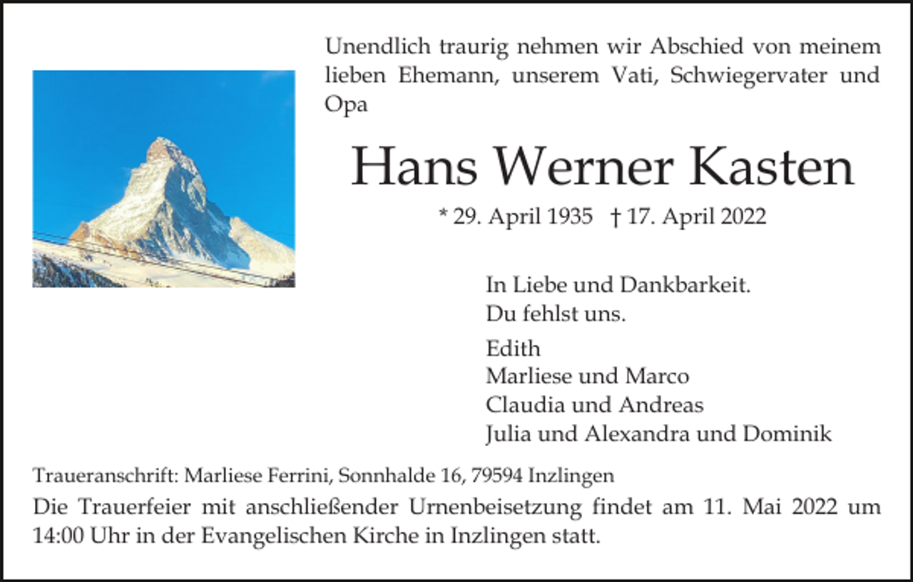 <p>Unendlich traurig nehmen wir Abschied von meinem<br />lieben Ehemann, unserem Vati, Schwiegervater und<br />Opa</p><p>Hans Werner Kasten<br />* 29. April 1935 † 17. April 2022<br />In Liebe und Dankbarkeit.<br />Du fehlst uns.<br />Edith<br />Marliese und Marco<br />Claudia und Andreas<br />Julia und Alexandra und Dominik<br />Traueranschrift: Marliese Ferrini, Sonnhalde 16, 79594 Inzlingen</p><p>Die Trauerfeier mit anschließender Urnenbeisetzung findet am 11. Mai 2022 um<br />14:00 Uhr in der Evangelischen Kirche in Inzlingen statt.</p>