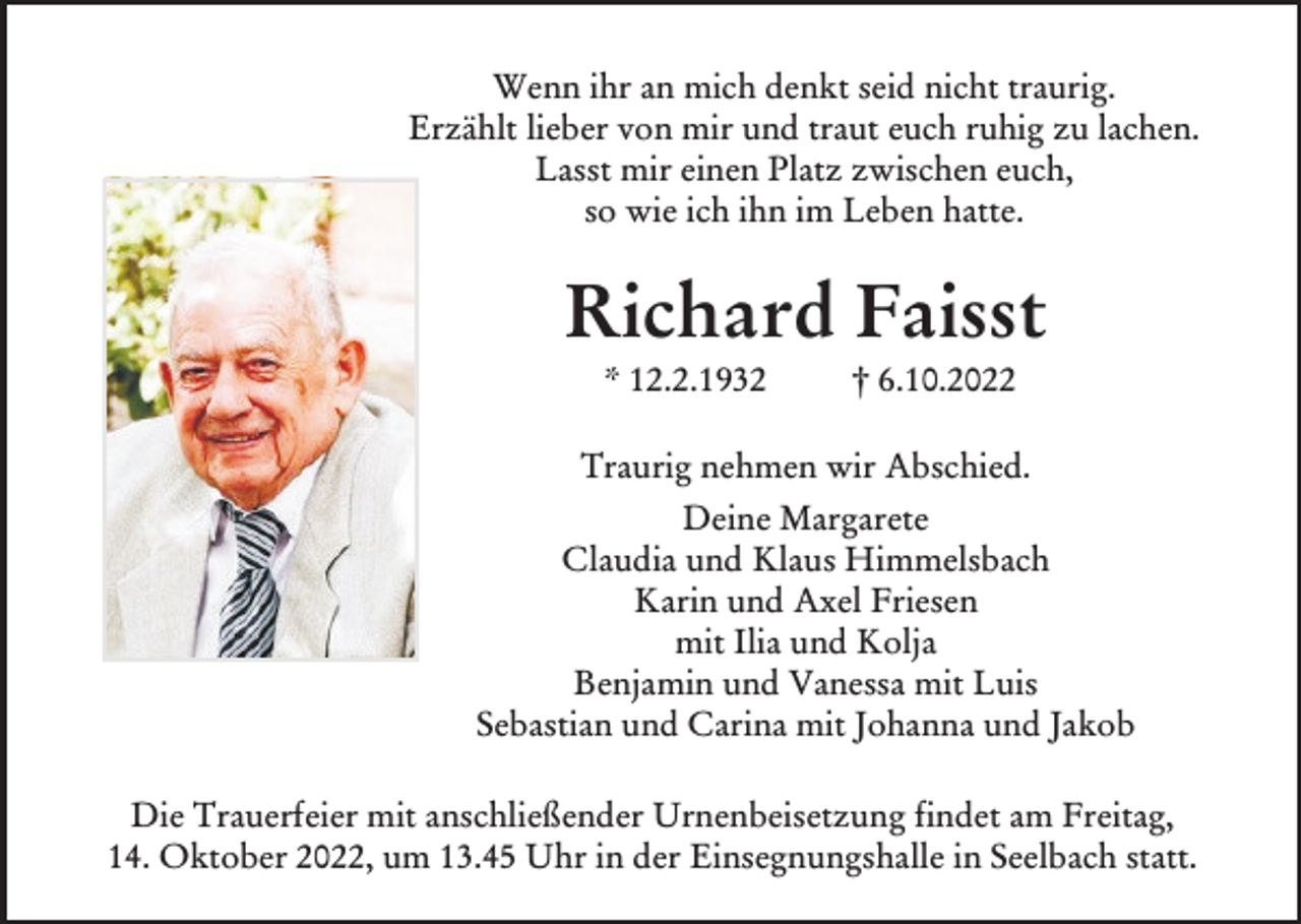 <p>Wenn ihr an mich denkt seid nicht traurig.<br />Erzählt lieber von mir und traut euch ruhig zu lachen.<br />Lasst mir einen Platz zwischen euch,<br />so wie ich ihn im Leben hatte.</p><p>Richard Faisst<br />* 12.2.1932</p><p>† 6.10.2022</p><p>Traurig nehmen wir Abschied.<br />Deine Margarete<br />Claudia und Klaus Himmelsbach<br />Karin und Axel Friesen<br />mit Ilia und Kolja<br />Benjamin und Vanessa mit Luis<br />Sebastian und Carina mit Johanna und Jakob<br />Die Trauerfeier mit anschließender Urnenbeisetzung findet am Freitag,<br />14. Oktober 2022, um 13.45 Uhr in der Einsegnungshalle in Seelbach statt.</p>