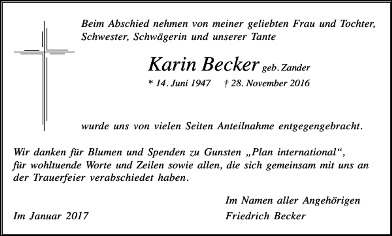 <p>Beim Abschied nehmen von meiner geliebten Frau und Tochter,<br />Schwester, Schwägerin und unserer Tante</p><p>Karin Becker geb. Zander<br />* 14. Juni 1947</p><p>† 28. November 2016</p><p>wurde uns von vielen Seiten Anteilnahme entgegengebracht.<br />Wir danken für Blumen und Spenden zu Gunsten „Plan international“,<br />für wohltuende Worte und Zeilen sowie allen, die sich gemeinsam mit uns an<br />der Trauerfeier verabschiedet haben.</p><p>Im Januar 2017</p><p>Im Namen aller Angehörigen<br />Friedrich Becker</p>