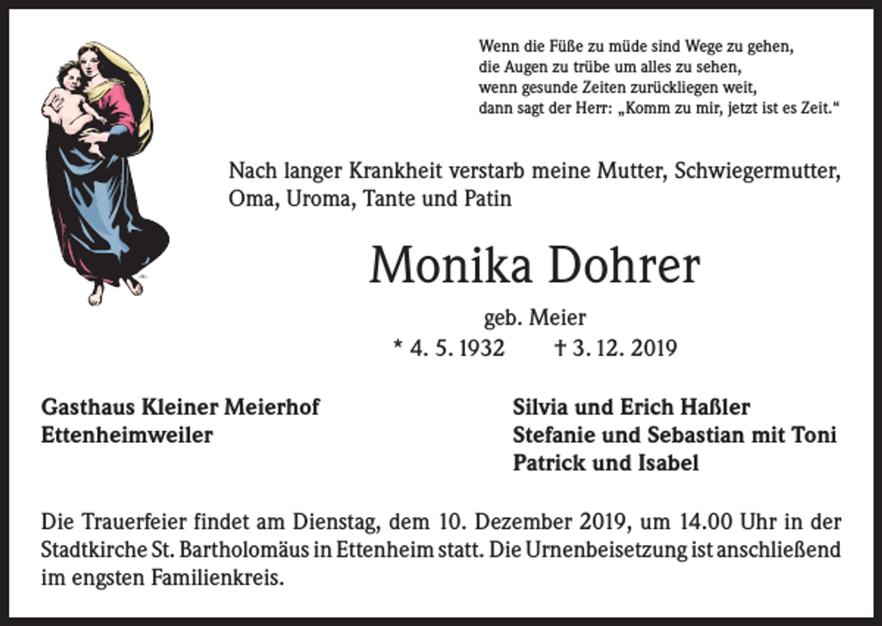 <p>Wenn die Füße zu müde sind Wege zu gehen,<br />die Augen zu trübe um alles zu sehen,<br />wenn gesunde Zeiten zurückliegen weit,<br />dann sagt der Herr: „Komm zu mir, jetzt ist es Zeit.“</p><p>Nach langer Krankheit verstarb meine Mutter, Schwiegermutter,<br />Oma, Uroma, Tante und Patin</p><p>Monika Dohrer<br />geb. Meier<br />* 4. 5. 1932 † 3. 12. 2019<br />Gasthaus Kleiner Meierhof<br />Ettenheimweiler</p><p>Silvia und Erich Haßler<br />Stefanie und Sebastian mit Toni<br />Patrick und Isabel</p><p>Die Trauerfeier findet am Dienstag, dem 10. Dezember 2019, um 14.00 Uhr in der<br />Stadtkirche St. Bartholomäus in Ettenheim statt. Die Urnenbeisetzung ist ­anschließend<br />im engsten Familienkreis.</p>