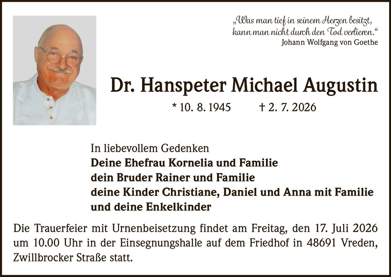 <p>„Was man tief in seinem Herzen besitzt, kann man nicht durch den Tod verlieren." Johann Wolfgang von Goethe</p><p><strong>Dr. Hanspeter Michael Augustin</strong><br/>* 10. 8. 1945 † 2. 7. 2026</p><p>In liebevollem Gedenken<br/><strong>Deine Ehefrau Kornelia und Familie</strong><br/><strong>dein Bruder Rainer und Familie</strong><br/><strong>deine Kinder Christiane, Daniel und Anna mit Familie</strong><br/><strong>und deine Enkelkinder</strong></p><p>Die Trauerfeier mit Urnenbeisetzung findet am Freitag, den 17. Juli 2026 um 10.00 Uhr in der Einsegnungshalle auf dem Friedhof in 48691 Vreden, Zwillbrocker Straße statt.</p>