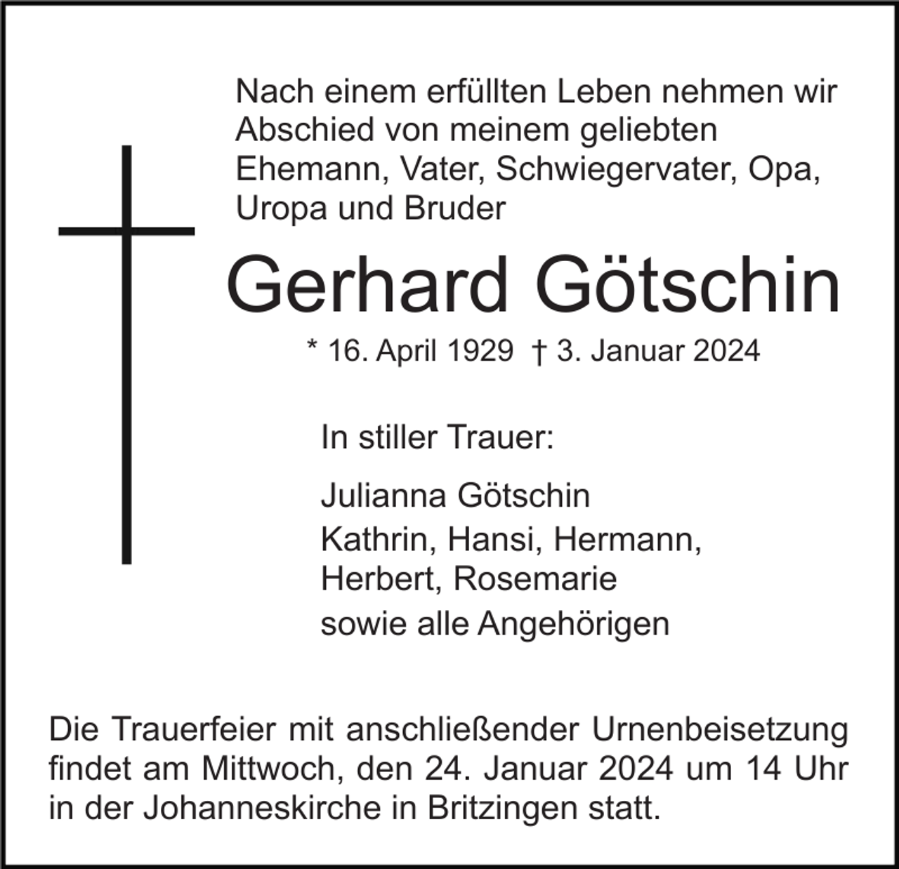 <p>Nach einem erfüllten Leben nehmen wir<br />Abschied von meinem geliebten<br />Ehemann, Vater, Schwiegervater, Opa,<br />Uropa und Bruder</p><p>Gerhard Götschin<br />* 16. April 1929 † 3. Januar 2024</p><p>In stiller Trauer:<br />Julianna Götschin<br />Kathrin, Hansi, Hermann,<br />Herbert, Rosemarie<br />sowie alle Angehörigen<br />Die Trauerfeier mit anschließender Urnenbeisetzung<br />findet am Mittwoch, den 24. Januar 2024 um 14 Uhr<br />in der Johanneskirche in Britzingen statt.</p>