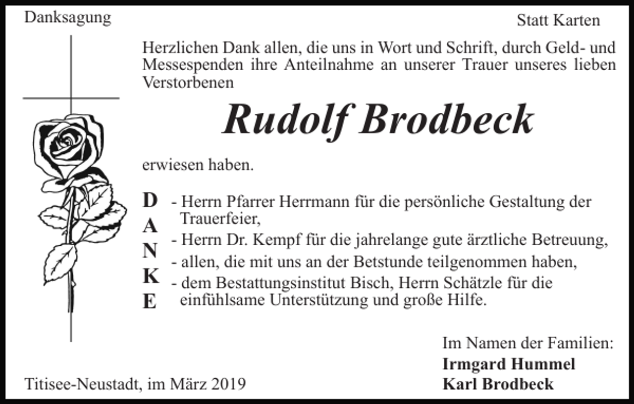 <p>Danksagung</p><p>Statt Karten<br />Herzlichen Dank allen, die uns in Wort und Schrift, durch Geld- und<br />Messespenden ihre Anteilnahme an unserer Trauer unseres lieben<br />Verstorbenen</p><p>Rudolf Brodbeck<br />erwiesen haben.</p><p>D<br />A<br />N<br />K<br />E</p><p>- Herrn Pfarrer Herrmann für die persönliche Gestaltung der<br />Trauerfeier,<br />- Herrn Dr. Kempf für die jahrelange gute ärztliche Betreuung,<br />- allen, die mit uns an der Betstunde teilgenommen haben,<br />- dem Bestattungsinstitut Bisch, Herrn Schätzle für die<br />einfühlsame Unterstützung und große Hilfe.</p><p>Titisee-Neustadt, im März 2019</p><p>Im Namen der Familien:<br />Irmgard Hummel<br />Karl Brodbeck</p>