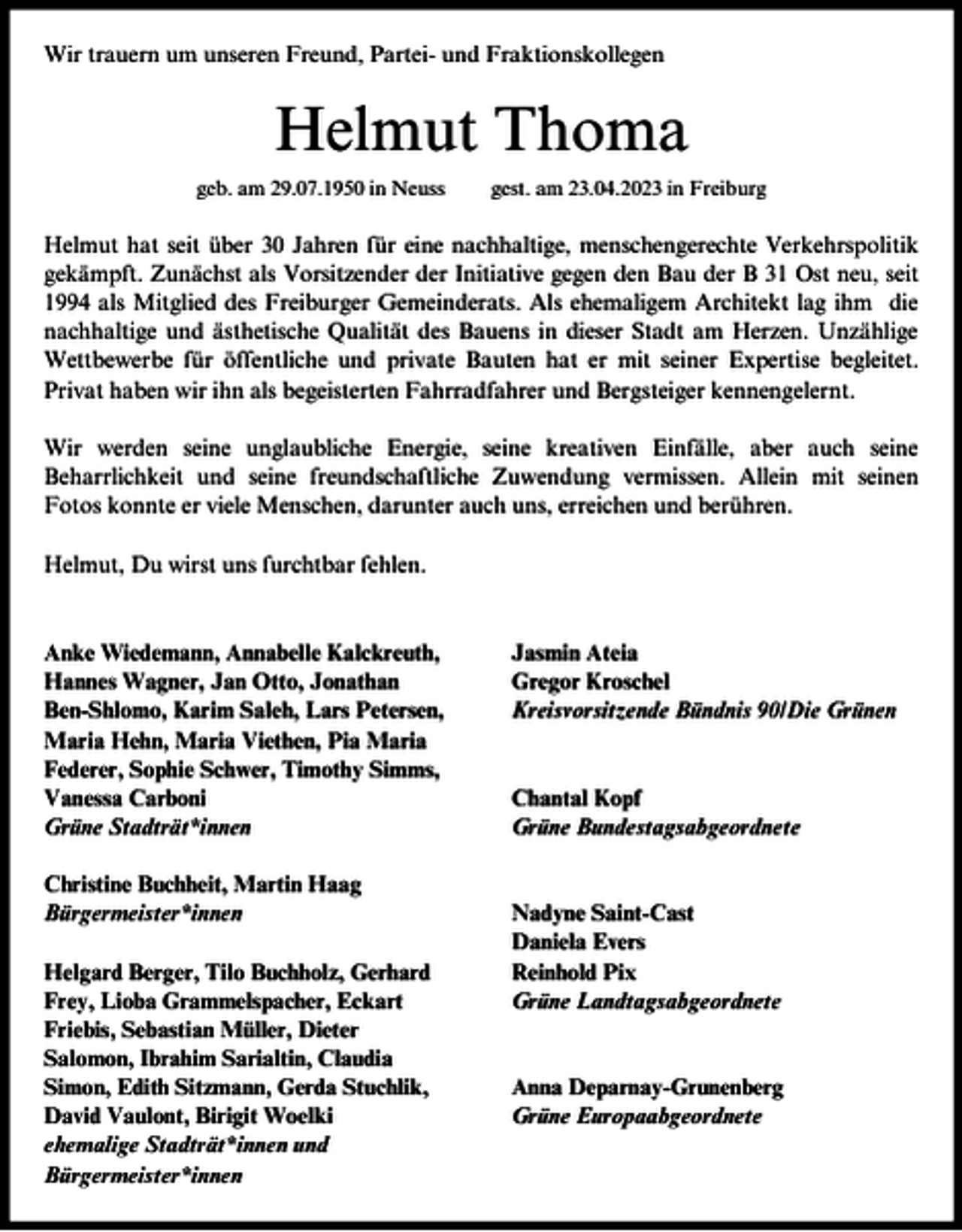 <p>Wir trauern um unseren Freund, Partei- und Fraktionskollegen</p><p>Helmut Thoma<br />geb. am 29.07.1950 in Neuss</p><p>gest. am 23.04.2023 in Freiburg</p><p>Helmut hat seit über 30 Jahren für eine nachhaltige, menschengerechte Verkehrspolitik<br />gekämpft. Zunächst als Vorsitzender der Initiative gegen den Bau der B 31 Ost neu, seit<br />1994 als Mitglied des Freiburger Gemeinderats. Als ehemaligem Architekt lag ihm die<br />nachhaltige und ästhetische Qualität des Bauens in dieser Stadt am Herzen. Unzählige<br />Wettbewerbe für öffentliche und private Bauten hat er mit seiner Expertise begleitet.<br />Privat haben wir ihn als begeisterten Fahrradfahrer und Bergsteiger kennengelernt.<br />Wir werden seine unglaubliche Energie, seine kreativen Einfälle, aber auch seine<br />Beharrlichkeit und seine freundschaftliche Zuwendung vermissen. Allein mit seinen<br />Fotos konnte er viele Menschen, darunter auch uns, erreichen und berühren.<br />Helmut, Du wirst uns furchtbar fehlen.</p><p>Anke Wiedemann, Annabelle Kalckreuth,<br />Hannes Wagner, Jan Otto, Jonathan<br />Ben-Shlomo, Karim Saleh, Lars Petersen,<br />Maria Hehn, Maria Viethen, Pia Maria<br />Federer, Sophie Schwer, Timothy Simms,<br />Vanessa Carboni<br />Grüne Stadträt*innen<br />Christine Buchheit, Martin Haag<br />Bürgermeister*innen<br />Helgard Berger, Tilo Buchholz, Gerhard<br />Frey, Lioba Grammelspacher, Eckart<br />Friebis, Sebastian Müller, Dieter<br />Salomon, Ibrahim Sarialtin, Claudia<br />Simon, Edith Sitzmann, Gerda Stuchlik,<br />David Vaulont, Birigit Woelki<br />ehemalige Stadträt*innen und<br />Bürgermeister*innen</p><p>Jasmin Ateia<br />Gregor Kroschel<br />Kreisvorsitzende Bündnis 90/Die Grünen</p><p>Chantal Kopf<br />Grüne Bundestagsabgeordnete</p><p>Nadyne Saint-Cast<br />Daniela Evers<br />Reinhold Pix<br />Grüne Landtagsabgeordnete</p><p>Anna Deparnay-Grunenberg<br />Grüne Europaabgeordnete</p>