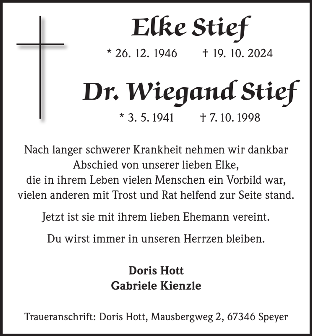 <p>Elke Stief<br />* 26. 12. 1946 † 19. 10. 2024</p><p>Dr. Wiegand Stief<br />* 3. 5. 1941 † 7. 10. 1998<br />Nach langer schwerer Krankheit nehmen wir dankbar<br />Abschied von unserer lieben Elke,<br />die in ihrem Leben vielen Menschen ein Vorbild war,<br />vielen anderen mit Trost und Rat helfend zur Seite stand.<br />Jetzt ist sie mit ihrem lieben Ehemann vereint.<br />Du wirst immer in unseren Herrzen bleiben.<br />Doris Hott<br />Gabriele Kienzle<br />Traueranschrift: Doris Hott, Mausbergweg 2, 67346 Speyer</p>