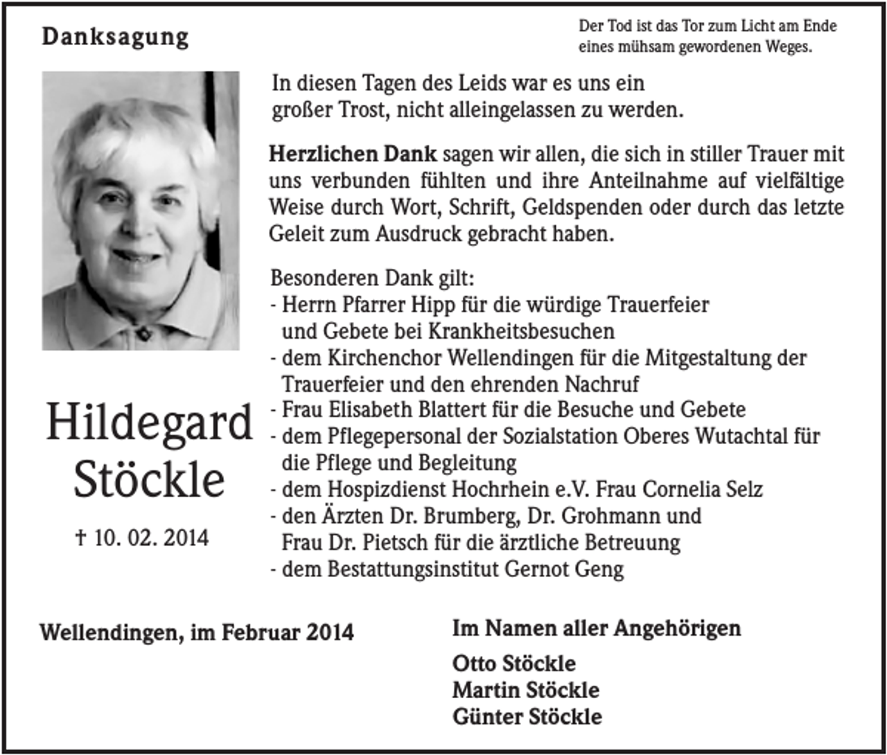 <p>Der Tod ist das Tor zum Licht am Ende<br />eines mühsam gewordenen Weges.</p><p>Danksagung</p><p>In diesen Tagen des Leids war es uns ein<br />großer Trost, nicht alleingelassen zu werden.<br />Herzlichen Dank sagen wir allen, die sich in stiller Trauer mit<br />uns verbunden fühlten und ihre Anteilnahme auf vielfältige<br />Weise durch Wort, Schrift, Geldspenden oder durch das letzte<br />Geleit zum Ausdruck gebracht haben.</p><p>Hildegard<br />Stöckle<br />† 10. 02. 2014</p><p>Besonderen Dank gilt:<br />- Herrn Pfarrer Hipp für die würdige Trauerfeier<br />und Gebete bei Krankheitsbesuchen<br />- dem Kirchenchor Wellendingen für die Mitgestaltung der<br />Trauerfeier und den ehrenden Nachruf<br />- Frau Elisabeth Blattert für die Besuche und Gebete<br />- dem Pflegepersonal der Sozialstation Oberes Wutachtal für<br />die Pflege und Begleitung<br />- dem Hospizdienst Hochrhein e.V. Frau Cornelia Selz<br />- den Ärzten Dr. Brumberg, Dr. Grohmann und<br />Frau Dr. Pietsch für die ärztliche Betreuung<br />- dem Bestattungsinstitut Gernot Geng</p><p>Wellendingen, im Februar 2014</p><p>Im Namen aller Angehörigen<br />Otto Stöckle<br />Martin Stöckle<br />Günter Stöckle</p>