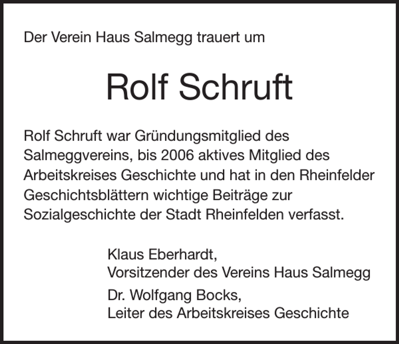 <p>Der Verein Haus Salmegg trauert um</p><p>Rolf Schruft<br />Rolf Schruft war Gründungsmitglied des<br />Salmeggvereins, bis 2006 aktives Mitglied des<br />Arbeitskreises Geschichte und hat in den Rheinfelder<br />Geschichtsblättern wichtige Beiträge zur<br />Sozialgeschichte der Stadt Rheinfelden verfasst.<br />Klaus Eberhardt,<br />Vorsitzender des Vereins Haus Salmegg<br />Dr. Wolfgang Bocks,<br />Leiter des Arbeitskreises Geschichte</p>