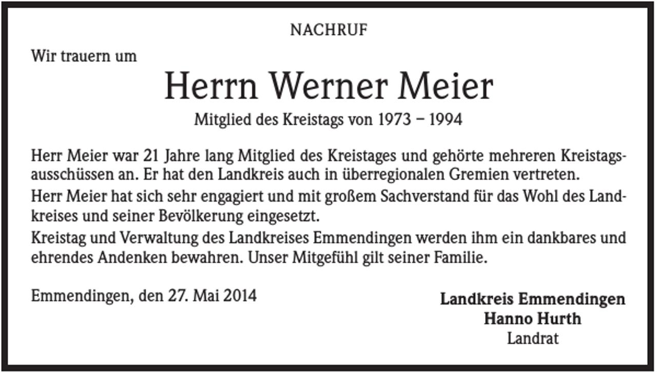 <p>NACHRUF</p><p>Wir trauern um</p><p>Herrn Werner Meier<br />Mitglied des Kreistags von 1973 – 1994<br />Herr Meier war 21 Jahre lang Mitglied des Kreistages und gehörte mehreren Kreistagsausschüssen an. Er hat den Landkreis auch in überregionalen Gremien vertreten.<br />Herr Meier hat sich sehr engagiert und mit großem Sachverstand für das Wohl des Landkreises und seiner Bevölkerung eingesetzt.<br />Kreistag und Verwaltung des Landkreises Emmendingen werden ihm ein dankbares und<br />ehrendes Andenken bewahren. Unser Mitgefühl gilt seiner Familie.<br />Emmendingen, den 27. Mai 2014</p><p>Landkreis Emmendingen<br />Hanno Hurth<br />Landrat</p>