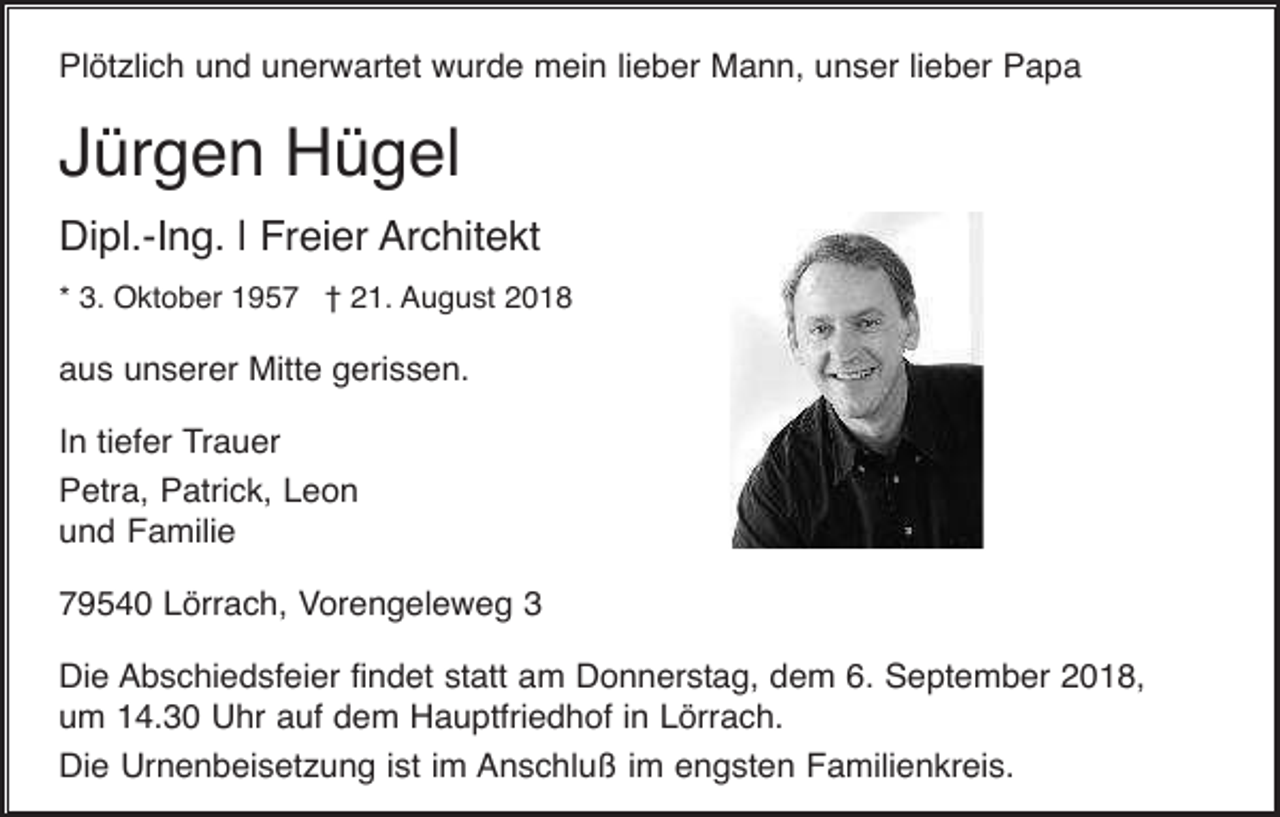 <p>Plötzlich und unerwartet wurde mein lieber Mann, unser lieber Papa</p><p>Jürgen Hügel<br />Dipl.-Ing. | Freier Architekt<br />* 3. Oktober 1957 † 21. August 2018</p><p>aus unserer Mitte gerissen.<br />In tiefer Trauer<br />Petra, Patrick, Leon<br />und Familie<br />79540 Lörrach, Vorengeleweg 3<br />Die Abschiedsfeier findet statt am Donnerstag, dem 6. September 2018,<br />um 14.30 Uhr auf dem Hauptfriedhof in Lörrach.<br />Die Urnenbeisetzung ist im Anschluß im engsten Familienkreis.</p>