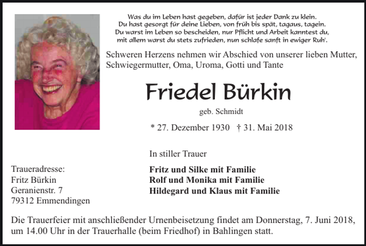 <p>Was du im Leben hast gegeben, dafür ist jeder Dank zu klein.<br />Du hast gesorgt für deine Lieben, von früh bis spät, tagaus, tagein.<br />Du warst im Leben so bescheiden, nur Pflicht und Arbeit kanntest du,<br />mit allem warst du stets zufrieden, nun schlafe sanft in ewiger Ruh'.</p><p>Schweren Herzens nehmen wir Abschied von unserer lieben Mutter,<br />Schwiegermutter, Oma, Uroma, Gotti und Tante</p><p>Friedel Bürkin<br />geb. Schmidt</p><p>* 27. Dezember 1930 † 31. Mai 2018<br />In stiller Trauer<br />Traueradresse:<br />Fritz Bürkin<br />Geranienstr. 9312 Emmendingen</p><p>Fritz und Silke mit Familie<br />Rolf und Monika mit Familie<br />Hildegard und Klaus mit Familie</p><p>Die Trauerfeier mit anschließender Urnenbeisetzung findet am Donnerstag, 7. Juni 2018,<br />um 14.00 Uhr in der Trauerhalle (beim Friedhof) in Bahlingen statt.</p>