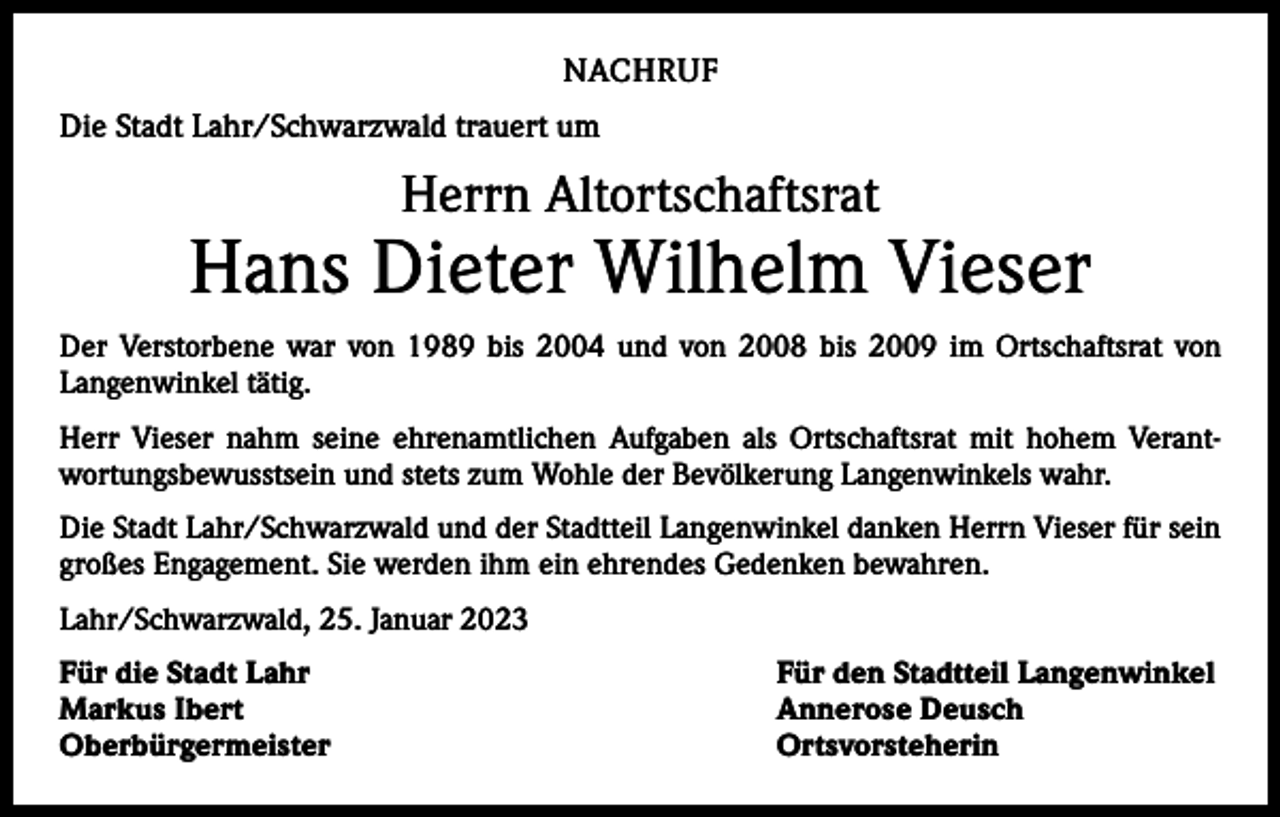 <p>NACHRUF<br />Die Stadt Lahr/Schwarzwald trauert um</p><p>Herrn Altortschaftsrat</p><p>Hans Dieter Wilhelm Vieser<br />Der Verstorbene war von 1989 bis 2004 und von 2008 bis 2009 im Ortschaftsrat von<br />­Langenwinkel tätig.<br />Herr Vieser nahm seine ehrenamtlichen Aufgaben als Ortschaftsrat mit hohem Verant­<br />wortungsbewusstsein und stets zum Wohle der Bevölkerung Langenwinkels wahr.<br />Die Stadt Lahr/Schwarzwald und der Stadtteil Langenwinkel danken Herrn Vieser für sein<br />großes Engagement. Sie werden ihm ein ehrendes Gedenken bewahren.<br />Lahr/Schwarzwald, 25. Januar 2023<br />Für die Stadt Lahr<br />Für den Stadtteil Langenwinkel<br />Markus Ibert<br />Annerose Deusch<br />Oberbürgermeister Ortsvorsteherin</p>