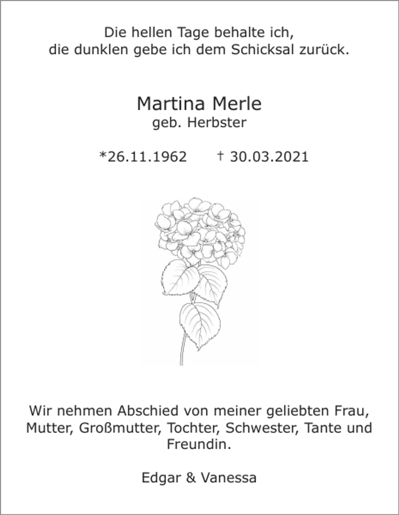 <p>Die hellen Tage behalte ich,<br />die dunklen gebe ich dem Schicksal zurück.</p><p>Martina Merle<br />geb. Herbster<br />*26.11.1962</p><p>† 30.03.2021</p><p>Wir nehmen Abschied von meiner geliebten Frau,<br />Mutter, Großmutter, Tochter, Schwester, Tante und<br />Freundin.<br />Edgar &amp; Vanessa</p>