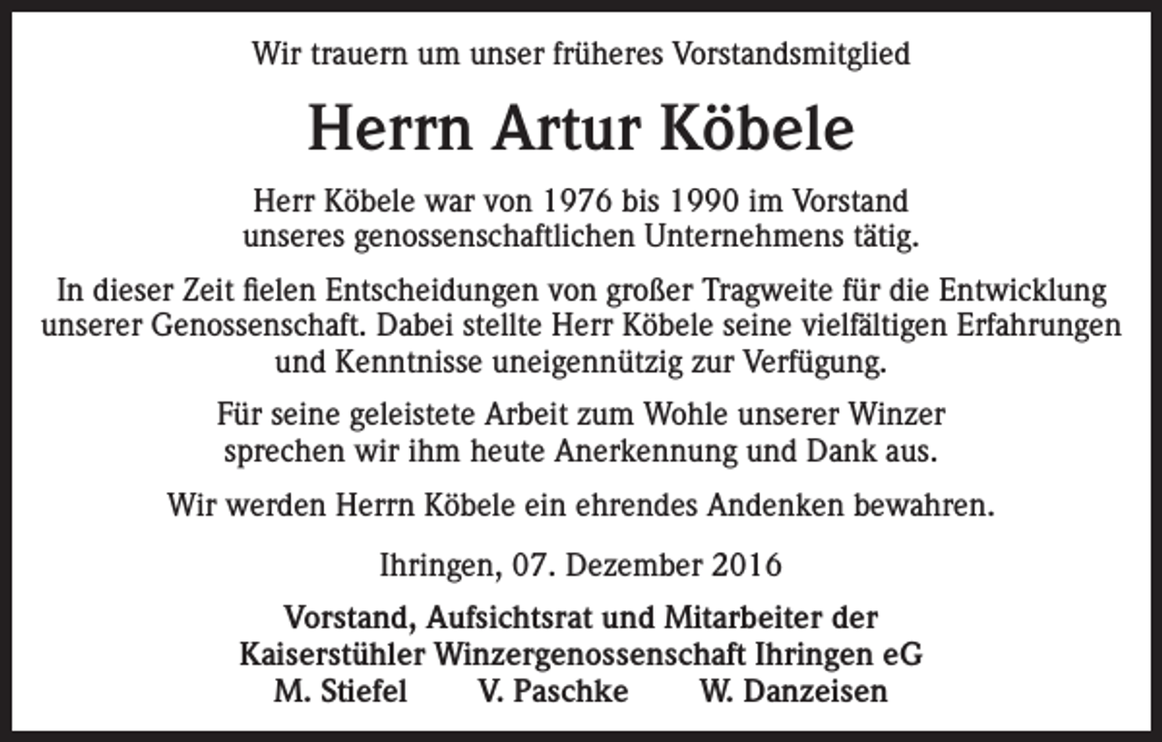 <p>Wir trauern um unser früheres Vorstandsmitglied</p><p>Herrn Artur Köbele<br />Herr Köbele war von 1976 bis 1990 im Vorstand<br />unseres genossenschaftlichen Unternehmens tätig.<br />In dieser Zeit fielen Entscheidungen von großer Tragweite für die Entwicklung<br />unserer Genossenschaft. Dabei stellte Herr Köbele seine vielfältigen Erfahrungen<br />und Kenntnisse uneigennützig zur Verfügung.<br />Für seine geleistete Arbeit zum Wohle unserer Winzer<br />sprechen wir ihm heute Anerkennung und Dank aus.<br />Wir werden Herrn Köbele ein ehrendes Andenken bewahren.<br />Ihringen, 07. Dezember 2016<br />Vorstand, Aufsichtsrat und Mitarbeiter der<br />Kaiserstühler Winzergenossenschaft Ihringen eG<br />M. Stiefel<br />V. Paschke<br />W. Danzeisen</p>