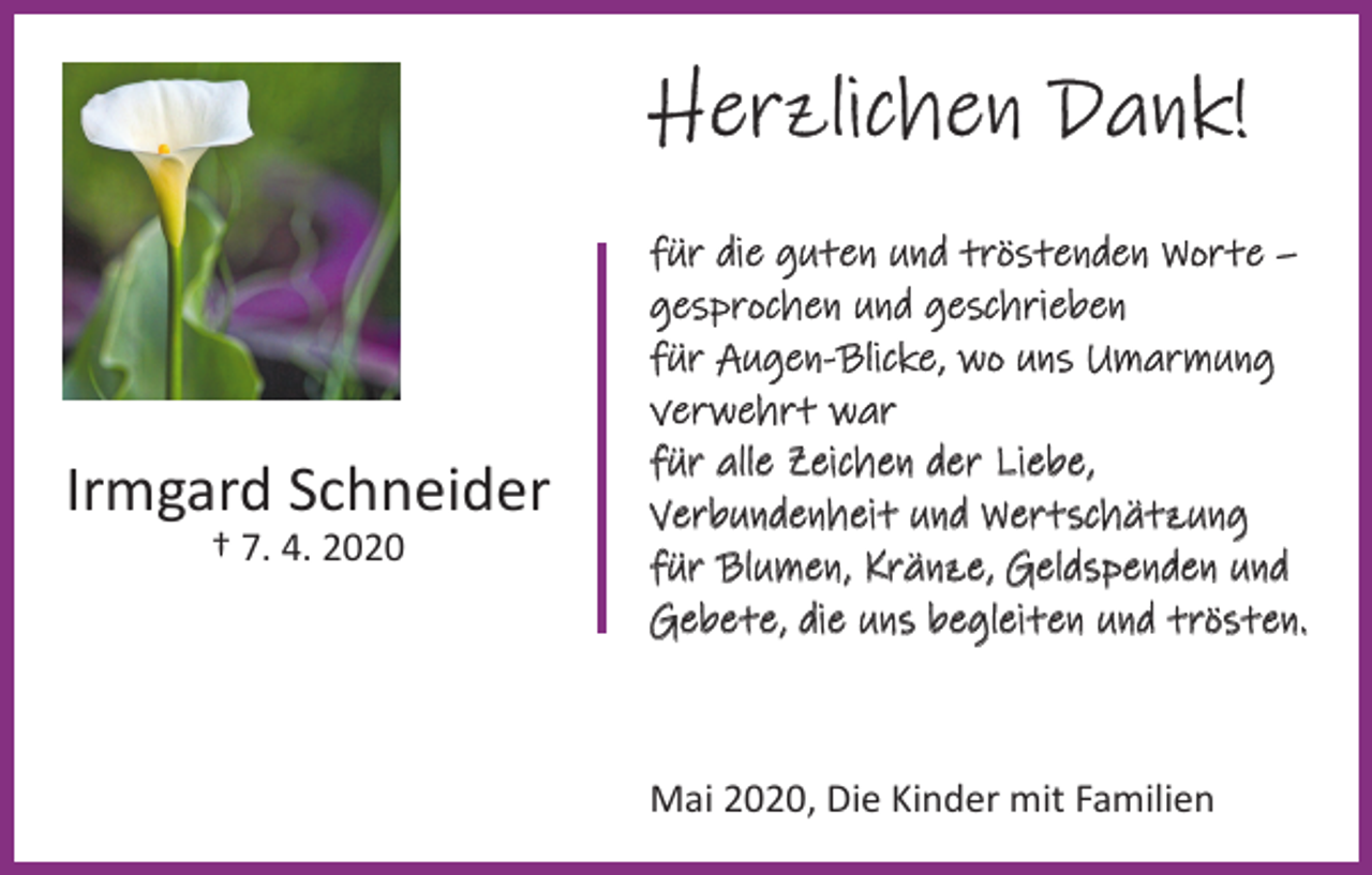 <p>Herzlichen Dank!</p><p>Irmgard Schneider<br />† 7. 4. 2020</p><p>für die guten und tröstenden Worte –<br />gesprochen und geschrieben<br />für Augen-Blicke, wo uns Umarmung<br />verwehrt war<br />für alle Zeichen der Liebe,<br />Verbundenheit und Wertschätzung<br />für Blumen, Kränze, Geldspenden und<br />Gebete, die uns begleiten und trösten.</p><p>Mai 2020, Die Kinder mit Familien</p>