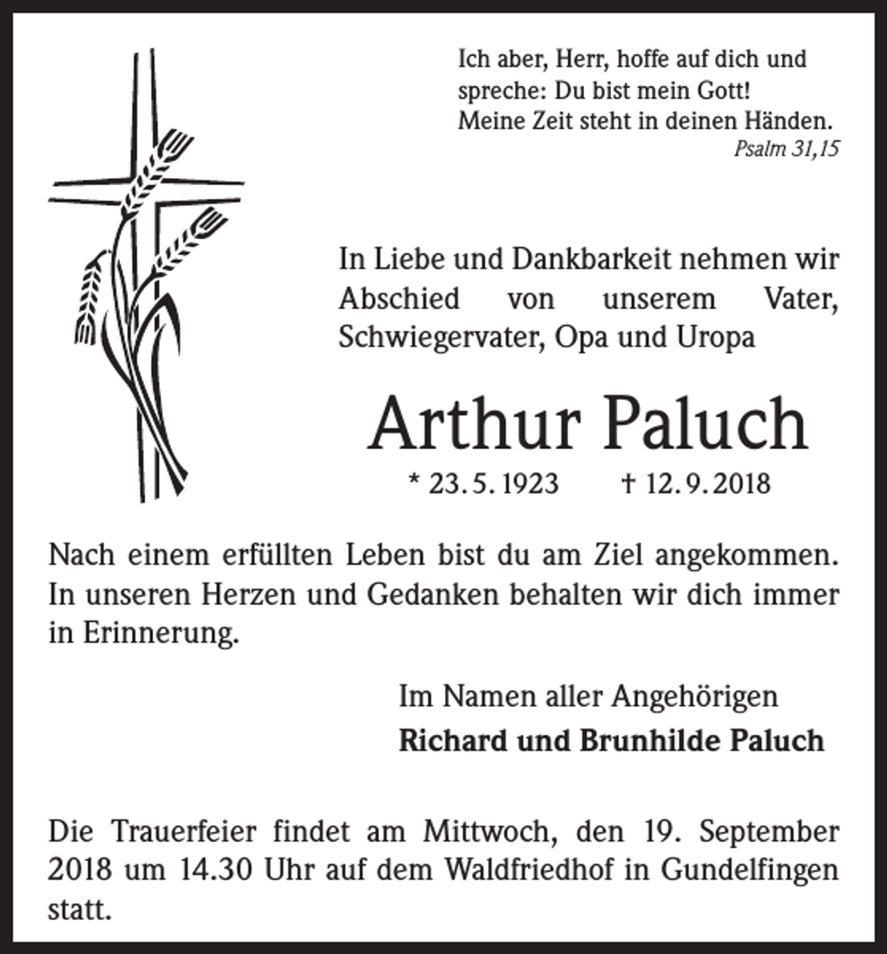 <p>Ich aber, Herr, hoffe auf dich und<br />spreche: Du bist mein Gott!<br />Meine Zeit steht in deinen Händen.</p><p>Psalm 31,15</p><p>In Liebe und Dankbarkeit nehmen wir<br />Abschied von unserem Vater,<br />Schwiegervater, Opa und Uropa</p><p>Arthur Paluch<br />* 23. 5. 1923</p><p>† 12. 9. 2018</p><p>Nach einem erfüllten Leben bist du am Ziel angekommen.<br />In unseren Herzen und Gedanken behalten wir dich immer<br />in Erinnerung.<br />Im Namen aller Angehörigen<br />Richard und Brunhilde Paluch<br />Die Trauerfeier findet am Mittwoch, den 19. September<br />2018 um 14.30 Uhr auf dem Waldfriedhof in Gundelfingen<br />statt.</p>