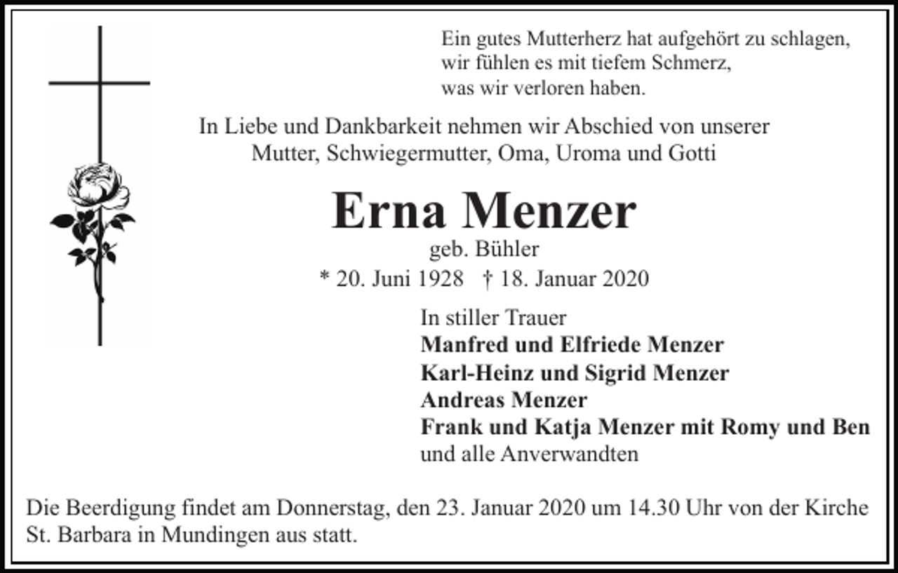 <p>Ein gutes Mutterherz hat aufgehört zu schlagen,<br />wir fühlen es mit tiefem Schmerz,<br />was wir verloren haben.</p><p>In Liebe und Dankbarkeit nehmen wir Abschied von unserer<br />Mutter, Schwiegermutter, Oma, Uroma und Gotti</p><p>Erna Menzer<br />geb. Bühler<br />* 20. Juni 1928 † 18. Januar 2020<br />In stiller Trauer<br />Manfred und Elfriede Menzer<br />Karl-Heinz und Sigrid Menzer<br />Andreas Menzer<br />Frank und Katja Menzer mit Romy und Ben<br />und alle Anverwandten<br />Die Beerdigung findet am Donnerstag, den 23. Januar 2020 um 14.30 Uhr von der Kirche<br />St. Barbara in Mundingen aus statt.</p>