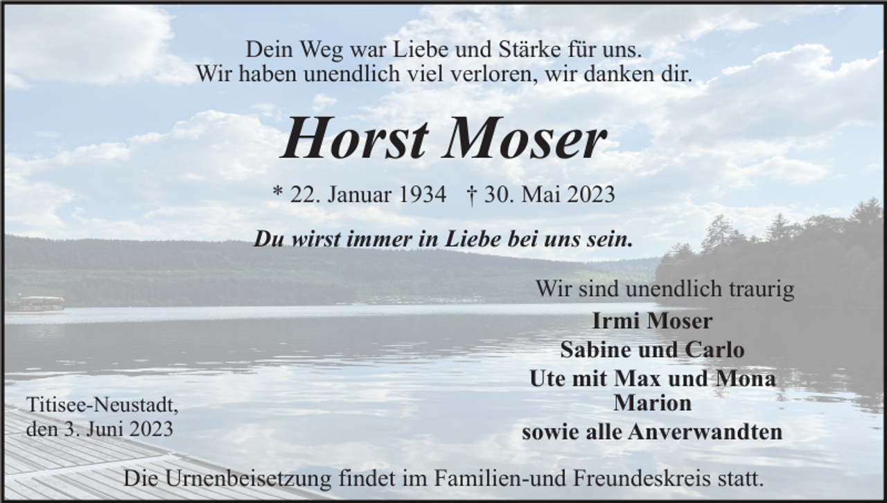 <p>Dein Weg war Liebe und Stärke für uns.<br />Wir haben unendlich viel verloren, wir danken dir.</p><p>Horst Moser<br />* 22. Januar 1934 † 30. Mai 2023<br />Du wirst immer in Liebe bei uns sein.</p><p>Titisee-Neustadt,<br />den 3. Juni 2023</p><p>Wir sind unendlich traurig<br />Irmi Moser<br />Sabine und Carlo<br />Ute mit Max und Mona<br />Marion<br />sowie alle Anverwandten</p><p>Die Urnenbeisetzung findet im Familien-und Freundeskreis statt.</p>