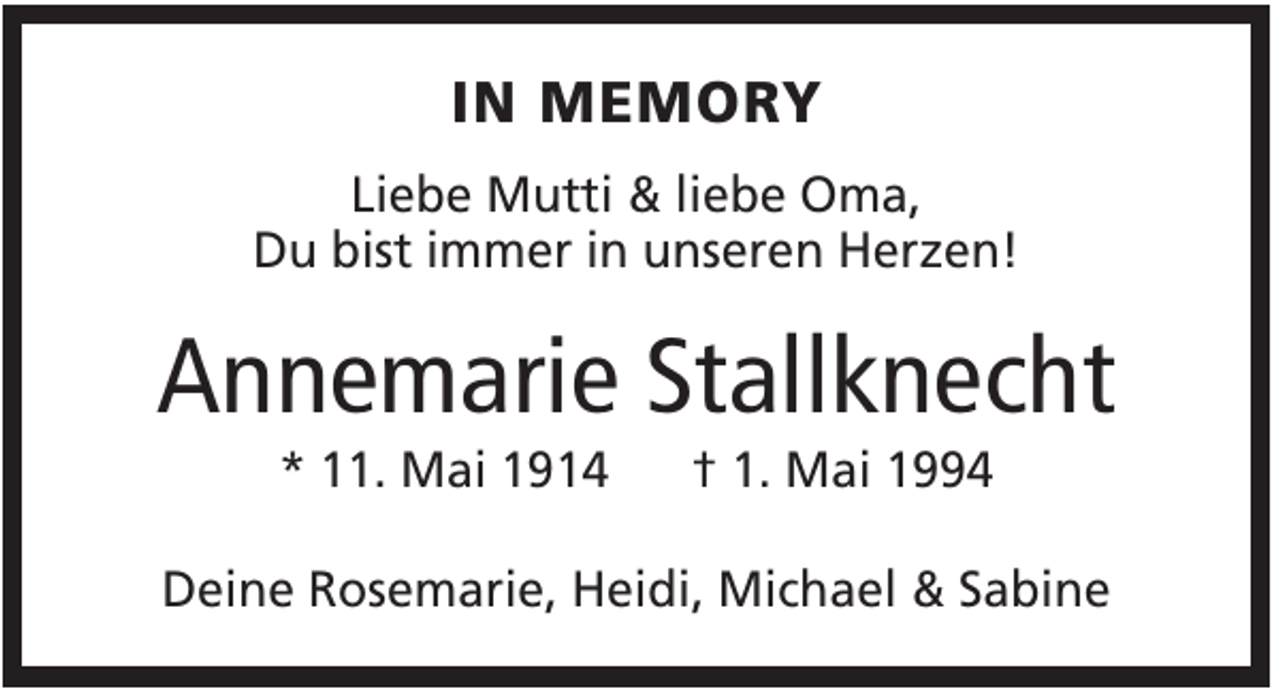 <p>IN MEMORY<br />Liebe Mutti &amp; liebe Oma,<br />Du bist immer in unseren Herzen!</p><p>Annemarie Stallknecht<br />* 11. Mai 1914</p><p>† 1. Mai 1994</p><p>Deine Rosemarie, Heidi, Michael &amp; Sabine</p>