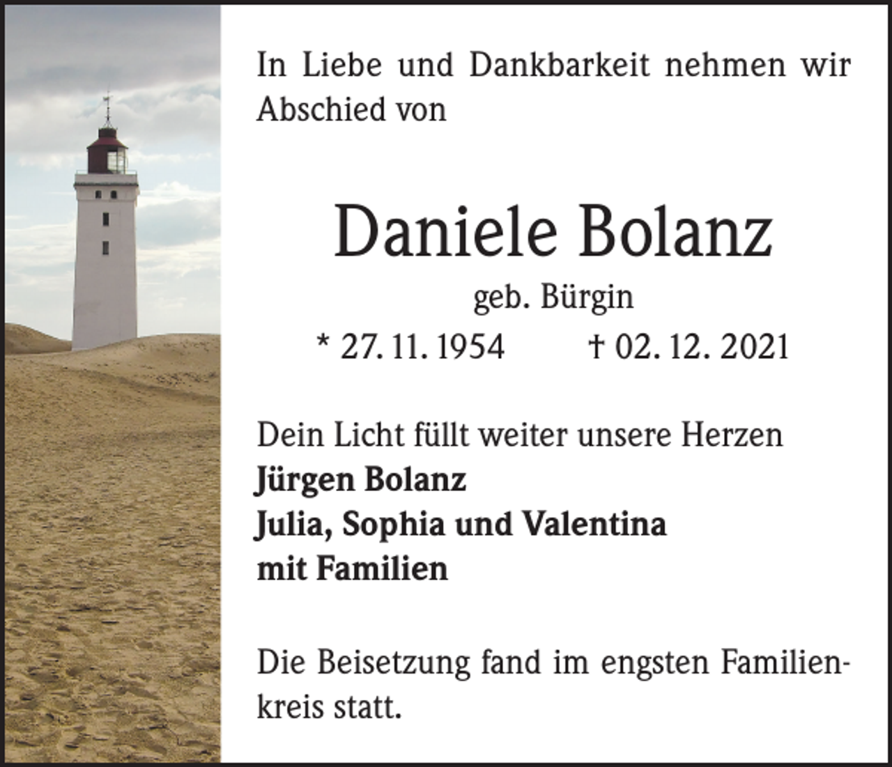 <p>In Liebe und Dankbarkeit nehmen wir<br />Abschied von</p><p>Daniele Bolanz</p><p>geb. Bürgin<br />* 27. 11. 1954<br />† 02. 12. 2021<br />Dein Licht füllt weiter unsere Herzen<br />Jürgen Bolanz<br />Julia, Sophia und Valentina<br />mit Familien<br />Die Beisetzung fand im engsten Familienkreis statt.</p>