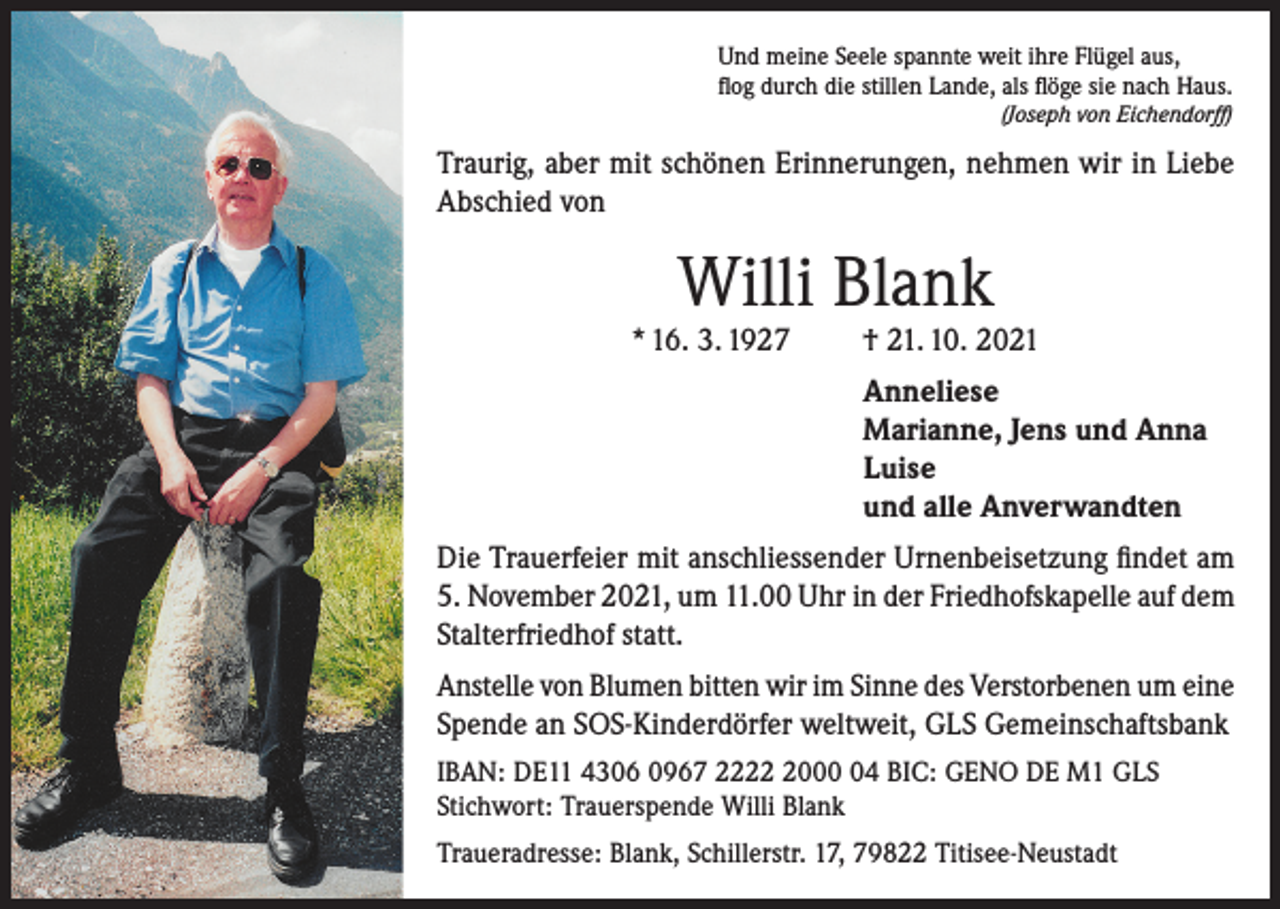 <p>Und meine Seele spannte weit ihre Flügel aus,<br />flog durch die stillen Lande, als flöge sie nach Haus.<br />(Joseph von Eichendorff)</p><p>Traurig, aber mit schönen Erinnerungen, nehmen wir in Liebe<br />Abschied von</p><p>Willi Blank</p><p>* 16. 3. 1927</p><p>† 21. 10. 2021<br />Anneliese<br />Marianne, Jens und Anna<br />Luise<br />und alle Anverwandten</p><p>Die Trauerfeier mit anschliessender Urnenbeisetzung findet am<br />5. November 2021, um 11.00 Uhr in der Friedhofskapelle auf dem<br />Stalterfriedhof statt.<br />Anstelle von Blumen bitten wir im Sinne des Verstorbenen um eine<br />Spende an SOS-Kinderdörfer weltweit, GLS Gemeinschaftsbank<br />IBAN: DE11 4306 0967 222004 BIC: GENO DE M1 GLS<br />Stichwort: Trauerspende Willi Blank<br />Traueradresse: Blank, Schillerstr. 17, 79822 Titisee-Neustadt</p>